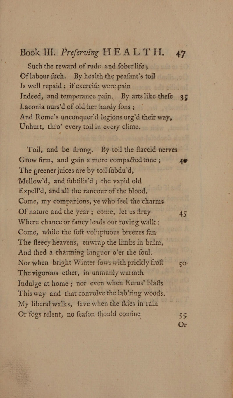 Such the reward of rude and fober life ; Oflabour fuch. By health the peafant’s toil Is well repaid; if exercife were pain Indeed, and temperance pain. By arts like thefe 3 5 Laconia nurs’d of old her hardy fons; — And Rome’s unconquer’d legions urg’d their way, Unhurt, thro’ every toil in every clime. Toil, and be ftrong. By toil the flaccid nerves Grow firm, and gain a more compacted tone ; 49 The greener juices are by toil fabdu’d, Mellow’d, and fubtilis’d ; the vapid old Expell’d, and all the rancour of the blood. Come, my companions, ye who feel the charms Of nature and the year ; come, let us flray as Where chance or fancy leads our roving walk : Come, while the foft voluptuous breezes fan — The fleecy heavens, enwrap the limbs in balm, And fhed a charming languor o’er the foul. Nor when bright Winter fowswith prickly froft ro The vigorous ether, in unmanly warmth Indulge at home ; nor even when Eurus’ blafts This way and that convolve the lab’ring woods, My liberal walks, fave when the fkies in rain Or fogs relent, no feafon fhould confine 1 Or