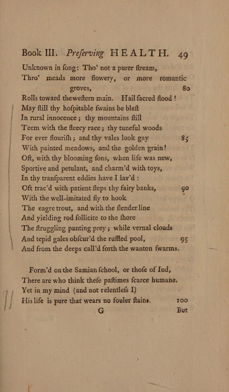 ie ~ Reese tle Unknown in fong: Tho’ not a purer ftream, Thro’? meads more flowery, or more romantic groves, . Be Rolls toward theweftern main. Hail facred flood ! May fill thy hofpitable fwains be bleft In rural innocence ; thy mountains ftill Teem with the fleecy race; thy tuneful woods For ever flourifh; and thy vales look gay 85 With painted meadows, and the golden grain! Oft, with thy blooming fons, when life was new, Sportive and petulant, and charm’d with toys, In thy tranfparent eddies have I lav’d : Oft trac’d with patient fteps thy fairy banks, go With the well-imitated fly to hook f The eagretrout, and with the flender line And yielding rod follicite to the fhore The ftruggling panting prey ; while vernal clouds And tepid gales ob{cur’d the ruffled pool, 95 And from the deeps call’d forth the wanton fwarms. Form’d onthe Samian fchool, or thofe of Ind, There are who think thefe paftimes fcarce humane. Yet in my mind (and not relentlefs I) | His life is pure that wears no fouler ftains. 100 G But