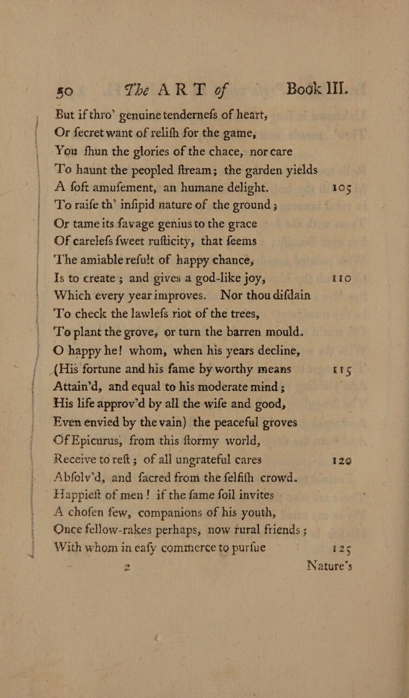 But if thro’ genuine tendernefs of heart; Or fecret want of relifh for the game, You fhun the glories of the chace, nor care A foft amufement, an humane delight. To raife th’ infipid nature of the ground ; Or tame its favage genius to the grace Of carelefs {weet rufticity, that feems ‘The amiable refult of happy chance, Is to create ; and gives a god-like joy, ‘To check the lawlefs riot of the trees, O happy he! whom, when his years decline, {His fortune and his fame by worthy means Attain’d, and equal to his moderate mind ; His life approv’d by all the wife and good, Even envied by the vain) the peaceful groves OfEpicurus, from this flormy world, Receive to reft; of all ungrateful cares Abfelv’d, and facred from the felfifh crowd. Happieft of men! if the fame foil invites A chofen few, companions of his youth, With whom in eafy commerce to purfue co) aw ilo ETS 129 125