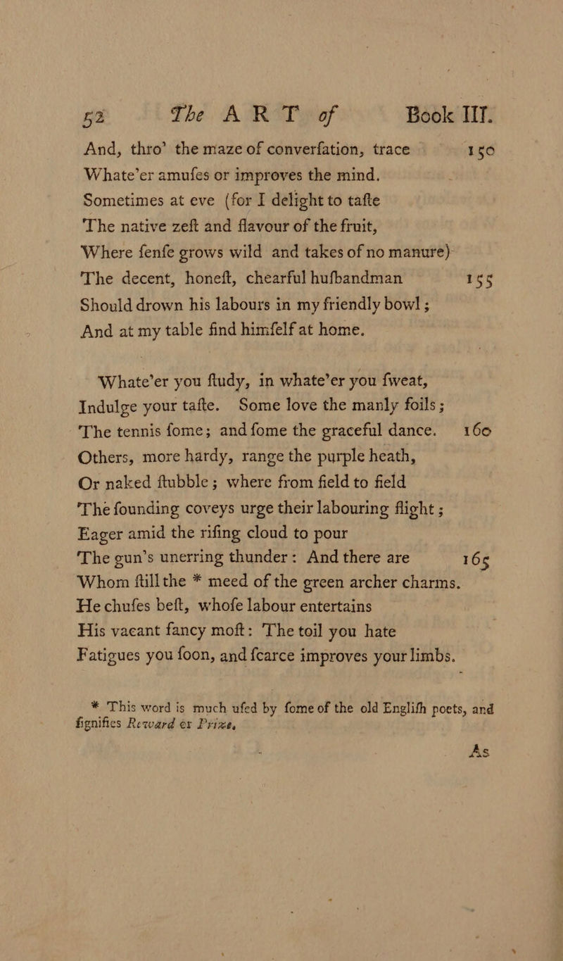 And, thro’ the maze of converfation, trace 150 Whate’er amufes or improves the mind. Sometimes at eve (for I delight to tafte The native zeft and flavour of the fruit, Where fenfe grows wild and takes of no manure) The decent, honeft, chearful hufbandman 165 Should drown his labours in my friendly bowl ; And at my table find himfelf at home. Whate’er you fludy, in whate’er you fweat, Indulge your tafte. Some love the manly foils ; The tennis fome; andfome the graceful dance. 160 Others, more hardy, range the purple heath, Or naked ftubble; where from field to field The founding coveys urge their labouring flight ; Eager amid the rifing cloud to pour The gun’s unerring thunder: And there are 165 Whon ftillthe * meed of the green archer charms. He chufes beft, whofe labour entertains His vacant fancy moft: The toil you hate Fatigues you foon, and fcarce improves your limbs. * This word is much ufed by fome of the old Englith poets, and fignifies Reward er Prize, As