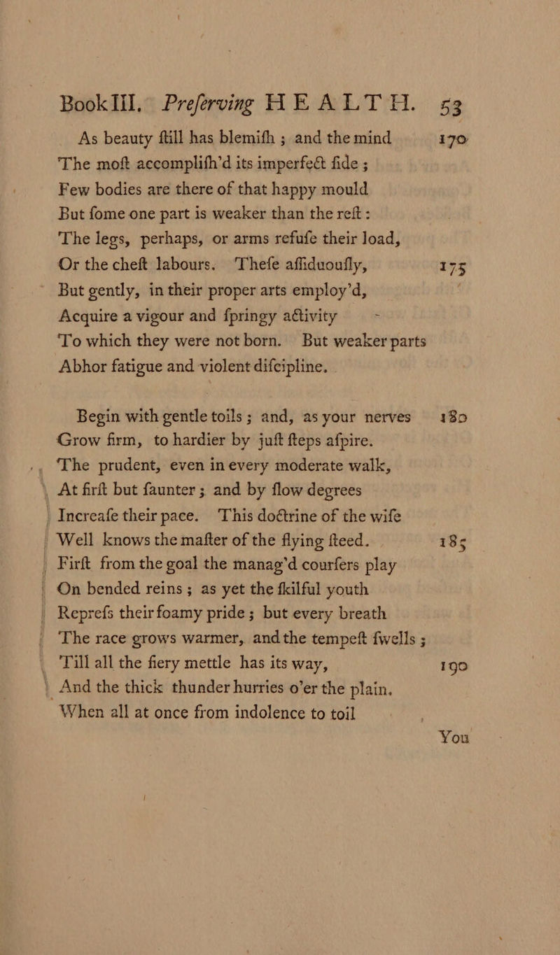 As beauty ftill has blemifh ; and the mind i7o The moft accomplith’d its imperfect fide ; Few bodies are there of that happy mould But fome one part is weaker than the reft : The legs, perhaps, or arms refufe their load, Or the cheft labours. Thefe affiduoufly, 175 But gently, in their proper arts employ’d, Acquire a vigour and fpringy a¢tivity To which they were not born. But weaker parts Abhor fatigue and violent difcipline. Begin with gentle toils; and, asyour nerves 180 Grow firm, to hardier by juft fteps afpire. \ At firit but faunter ; and by flow degrees _ Increafe their pace. This doétrine of the wife | Well knows the mafter of the flying fteed. 18s _ Firft from the goal the manag’d courfers play _ On bended reins ; as yet the fkilful youth Reprefs their foamy pride ; but every breath | The race grows warmer, andthe tempef {wells ; _ Till all the fiery mettle has its way, 190 | And the thick thunder hurries o’er the plain. When all at once from indolence to toil You