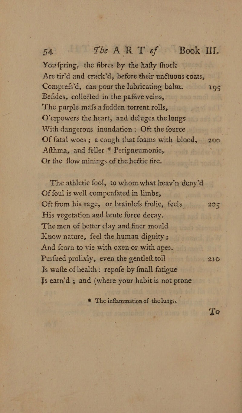 You fpring, the fibres by the hafty fhock Are tir’d and crack’d, before their unQtuous coats, Comprefs’d, can pour the lubricating balm. 19g Befides, colleéted in the paflive veins, The purple mafs a fudden torrent rolls, O’erpowers the heart, and deluges the lungs With dangerous inundation: Oft the fource Of fatal woes ; a cough that foams with blood, 206 Afthma, and feller * Peripneumonie, : Or the flow minings af the hectic fire. The athletic fool, to whom what heav’n deny’d Of foul is well compenfated in limbs, Oft from his rage, or brainlefs frolic, feels. 205 His vegetation and brute force decay. ‘The men of better clay and finer mould Know nature, feel the human dignity ; And {corn to vie with oxen or with apes. Purfued prolixly, even the gentleft. toil 230 Ts wafte of health: repofe by fmall fatigue Js earn’d ; and (where your habit is not prone * The inflammation of the lungs. : go