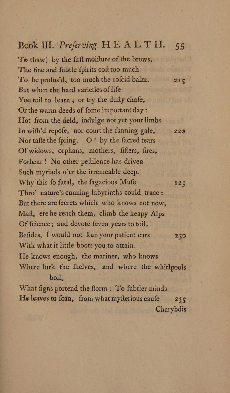 Toe thaw) by the firft moifture of the brows. The fine and fubtle fpirits cofttoo much To be profus’d, too much the rofcid balm. 215 But when the hard varieties of life You toil to learn; or try the dufty chafe, Or the warm deeds of fome important day : Hot from the field, indulge not yet your limbs In wifh’d repofe, nor court the fanning gale, 220 Nor tafte the fpring. O! by the facred tears Of widows, orphans, mothers, fifters, fires, Forbear ! No other peftilence has driven Such myriads o’er the irremeable deep. Why this fo fatal, the fagacious Mufe 125 Thro’ nature’s cunning labyrinths could trace : But there are fecrets which who knows not now, Muft, ere he reach them, climb the heapy Alps Of fcience; and devote feven years to toil. Befides, I would not ftun your patient ears 230 With what it little boots you to attain. | He knows enough, the mariner, who knows Where lurk the fhelves, and where the whirlpools boil, What figns portend the ftorm: To fubtler minds He leaves to {can, from what myfterious caufe 2t¢ | Charybdis