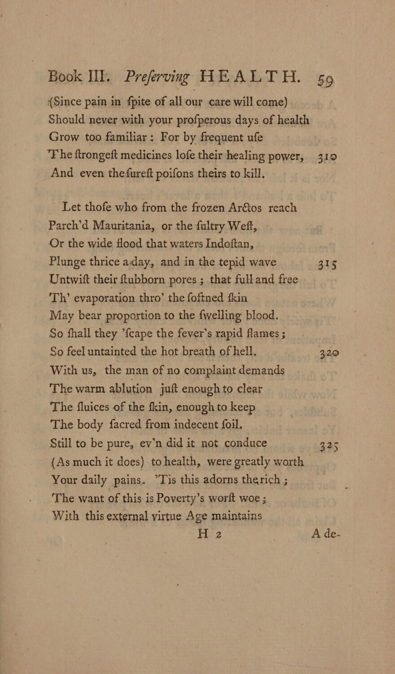 {Since pain in fpite of all our care will come) Grow too familiar: For by frequent ufe And even thefureft poifons theirs to kill, Let thofe who from the frozen Ar&amp;tos reach Parch’d Mauritania, or the fultry Weft, Or the wide flood that waters Indoftan, Plunge thrice aday, and in the tepid wave Untwift their ftubborn pores ; that full and free Th’ evaporation thro’ the foftned ‘kin May bear proportion to the fwelling blood. So fhall they {cape the fever’s rapid flames ; So feel untainted the hot breath of hell. With us, the man of no complaint demands The warm ablution jut enough to clear The fluices of the fkin, enough to keep The body facred from indecent foil, | Still to be pure, ev’n did it not conduce (As much it does) tohealth, were greatly worth Your daily pains. “Tis this adorns therich ; The want of this is Poverty’s worft woe ; With this external virtue Age maintains H 2 310 315 329 325
