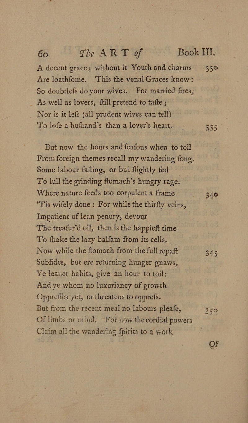 A decent grace; without it Youth and charms Are loathfome. This the venal Graces know: So doubtlefs do your wives. For married fires, _ As well as lovers, ftill pretend to tatfte ; Nor is it lefs (all prudent wives can tell) To lofe a hufband’s than a lover’s heart. But now the hours and feafons when to toil Some labour fafting, or but flightly fed To lull the grinding ftomach’s hungry rage. Where nature feeds too corpulent a frame Tis wifely done: For while the thirfty veins, Impatient of lean penury, devour The treafur’d oil, then is the happieft time To fhake the lazy balfam from its cells. Now while the ftomach from the full repatt Subfides, but ere returning hunger gnaws, Ye leaner habits, give an hour to toil: And ye whom no luxuriancy of growth Oppreffes yet, or threatens to opprefs. But from the recent meal no labours pleafe, Of limbs or mind. ‘For now the cordial powers Claim all the wandering fpirits to a work a 335 340 350 Of