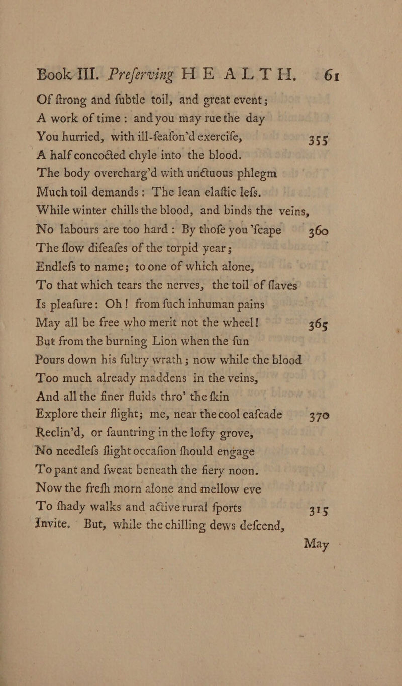 Of ftrong and fubtle toil, and great event; A work of time: and you mayruethe day You hurried, with ill-feafon’d exercife, 355 A half concoéted chyle into the blood. The body overcharg’d with un€tuous phlegm Much toil demands: The lean elaftic lefs. While winter chillsthe blood, and binds the veins, No labours are too hard : By thofe you {cape 360 The flow difeafes of the torpid year ; Endlefs to name; toone of which alone, To that which tears the nerves, the toil of flaves Is pleafure: Oh! from fuch inhuman pains May all be free who merit not the wheel! 365 But from the burning Lion when the fun Pours down his fultry wrath ; now while the blood Too much already maddens in the veins, And all the finer fluids thro’ the fkin Explore their flight; me, near thecool cafcade 370 Reclin’d, or fauntring in the lofty grove, No needlefs flight occafion fhould engage To pant and {weat beneath the fiery noon. Now the frefh morn alone and mellow eve To fhady walks and active rural {ports 315 Invite. But, while the chilling dews defcend, | May »
