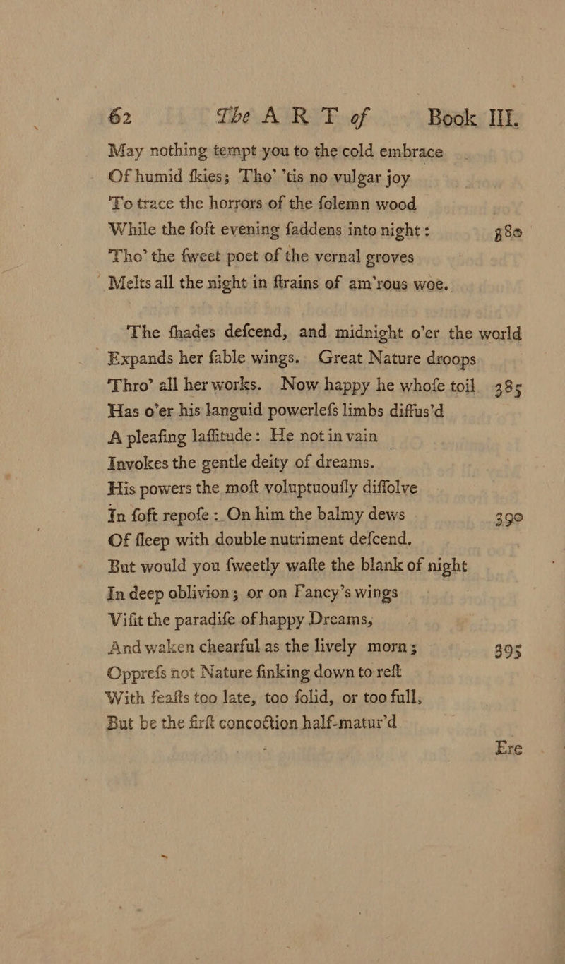 May nothing tempt you to the cold embrace Of humid fkies; Tho’ *tis no vulgar joy _ ‘To trace the horrors of the folemn wood While the foft evening faddens into night : p80 ‘Tho’ the fweet poet of the vernal groves Melts all the night in flrains of am’rous woe. The fhades defcend, and midnight o’er the world _ Expands her fable wings. Great Nature droops ‘Thro’ all her works. Now happy he whofe toil 385 Has o’er his languid powerlefs limbs diffus’d A pleafing lafitude: He notin vain Invokes the gentle deity of dreams. | His powers the moft voluptuouily diffolve Tn foft repofe : On him the balmy dews 39° Of fleep with double nutriment defcend, But would you {weetly wafte the blank of night In deep oblivion; or on Fancy’s wings Vifit the paradife of happy Dreams, And waken chearful as the lively morn; 395 Opprefs not Nature finking down to reft With fealts too late, too folid, or too full, But be the firf concotion half-matur’d Ere