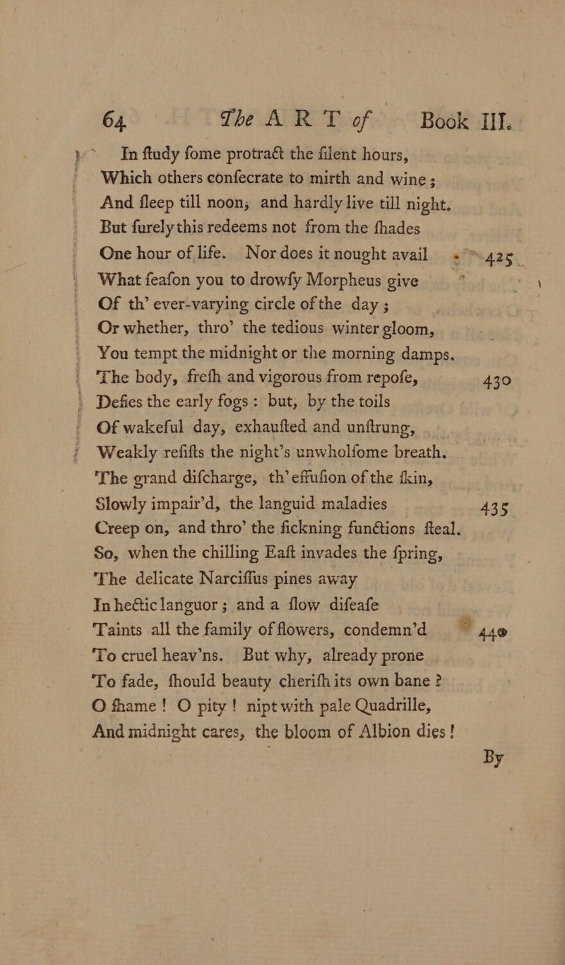 In ftudy fome protraé the filent hours, Which others confecrate to mirth and wine; And fleep till noon; and hardly live till night. But furely this redeems not from the fhades One hour of life. Nor does itnought avail + 425_ What feafon you to drowfy Morpheus give , Of th’ ever-varying circle ofthe day ; Or whether, thro’ the tedious winter gloom, You tempt the midnight or the morning damps. _ The body, frefh and vigorous from repofe, 430 . Defies the early fogs: but, by the toils - Of wakeful day, exhaufted and unftrung, Weakly refifts the night’s unwholfome breath. The grand difcharge, th’ effufion of the fkin, Slowly impair’d, the languid maladies 435 Creep on, and thro’ the fickning fun@tions fteal. So, when the chilling Eaft invades the {pring, The delicate Narciffus pines away Inhe@ticlanguor; and a flow difeafe Taints all the family of fowers, condemn’d To cruel heav’ns. But why, already prone To fade, fhould beauty cherifh its own bane ? O fhame! O pity! nipt with pale Quadrille, And midnight cares, the bloom of Albion dies! ” 440 By