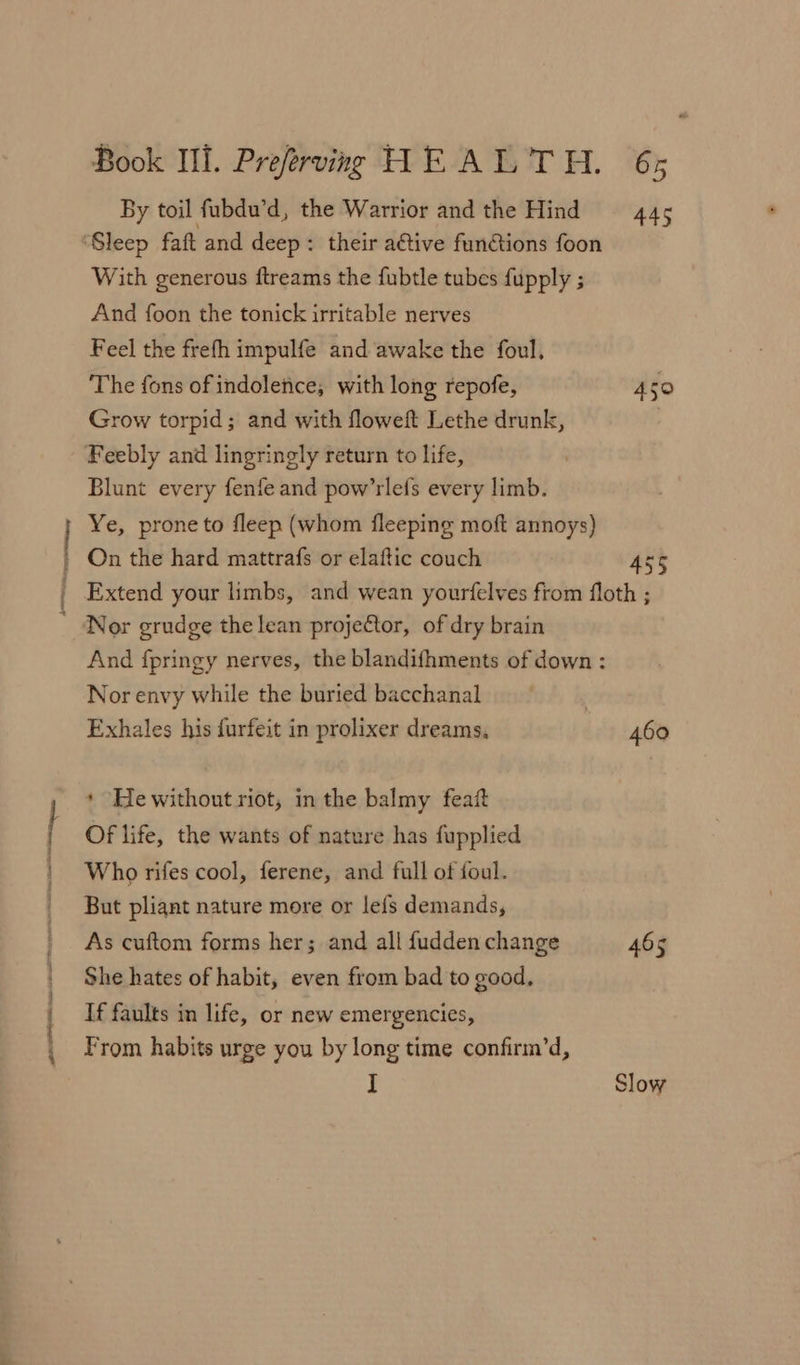 PO Oe eee By toil fubdu’d, the Warrior and the Hind = 445 With generous ftreams the fubtle tubes fupply ; And foon the tonick irritable nerves Feel the frefh impulfe and awake the foul. The fons of indoletice, with long repofe, 450 Grow torpid; and with floweft Lethe drunk, | Blunt every fenfe and pow’rlefs every limb. Ye, prone to fleep (whom fleeping moft annoys) On the hard mattrafs or elaftic couch 455 Extend your limbs, and wean yourfelves from floth ; Nor grudge the lean projeCtor, of dry brain And fpringy nerves, the blandifhments of down : Nor envy while the buried bacchanal Exhales his durfeit in prolixer dreams, 460 * Hewithout riot, in the balmy feaf Of life, the wants of nature has fupplied Who rifes cool, ferene, and full of foul. But pliant nature more or lefs demands, As cuftom forms her; and all fudden change 465 She hates of habit, even from bad to good, If faults in life, or new emergencies, From habits urge you by long time confirm’d, I Slow