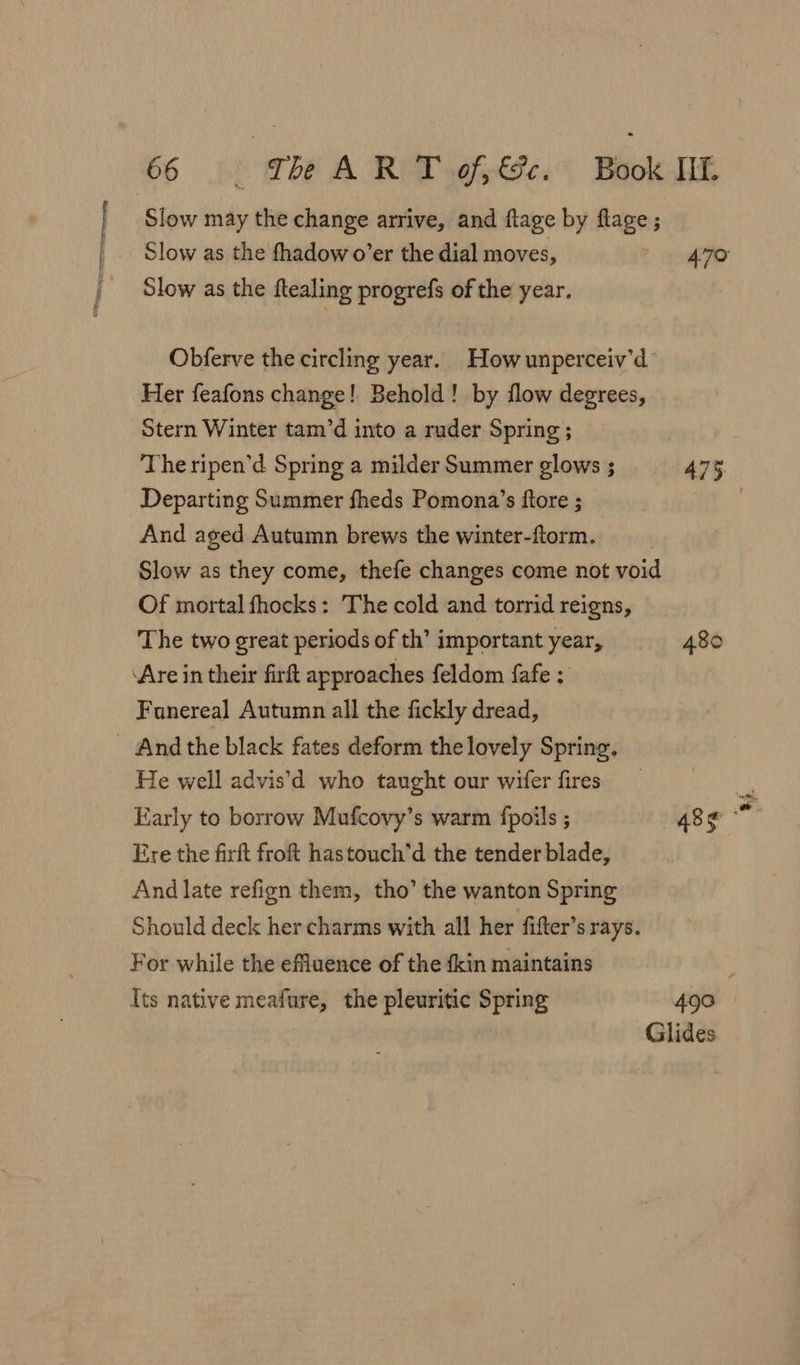 Slow may the change arrive, and flage by flage ; Slow as the fhadow o’er the dial moves, 470 Slow as the ftealing progrefs of the year. Obferve the circling year. Howunperceiv’d Her feafons change! Behold! by flow degrees, Stern Winter tam’d into a ruder Spring; Departing Summer fheds Pomona’s ftore ; And aged Autumn brews the winter-ftorm. Slow as they come, thefe changes come not void Of mortal fhocks: The cold and torrid reigns, The two great periods of th’ important year, 480 ‘Are in their firft approaches feldom fafe : Fanereal Autumn all the fickly dread, - And the black fates deform the lovely Spring. He well advis’d who taught our wifer fires Ere the firft froft has touch’d the tender blade, And late refign them, tho’ the wanton Spring Should deck her charms with all her fifter’s rays. For while the effluence of the {kin maintains Its native meafure, the pleuritic Spring 490 Glides + ‘