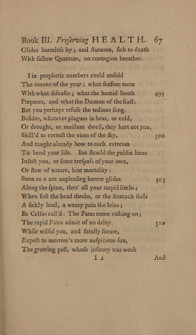 Glides harmlefs by ; and Autumn, fick to death With fallow Quartans, no contagion breathes. Tin prophetic numbers could unfold ‘The omens of the year: what feafons teem With what difeafes ; what the humid South Prepares, and what the Demon of the Katt: But you perhaps refufe the tedious fong. Befides, whatever plagues in heat, or cold, Skill’d to correc the vices of the tky, And taught already how toeach extream To. bend your life. . But fhould the public bane Infect you, or fome trefpafs of your own, Or flaw of nature, hint mortality : Soon as a not unpleafing horror glides Along the fpine, thro’ all your torpid limbs ; When firft the head throbs, or the ftomach feels A fickly load, a weary pain the loins ; Be Celfus call’d: The Fates come rufhing on; The rapid Fates admit of no delay. While wilful you, and fatally fecure, Expe&amp; to morrow’s more aufpicious fun, The growing peft, whofe infancy was weak I2 495 500 505 510 And: