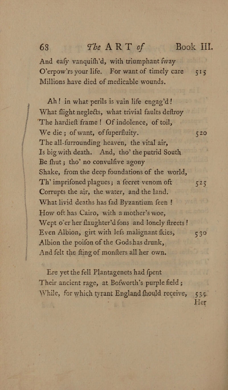 Parte ro And eafy vanquifh’d, with triumphant fway O’erpow’rs your life. For want of timely care Millions have died of medicable wounds. Ah! in what perils is vain life engag’d! What flight neglects, what trivial faults deftroy We die; of want, of fuperfluity. The all-furrounding heaven, the vital air, Is big with death. And, tho’ the putrid South Be fhut ; tho’ no convulfive agony Shake, from the deep foundations of the world, Th’ imprifoned plagues; a fecret venom oft Corrupts the air, the water, and the land. What livid deaths has fad Byzantium feen ! How oft has Cairo, with a mother’s woe, Wept o'er her flaughter’d fons and lonely ftreets ! Even Albion, girt with lefs malignant fkies, Albion the poifon of the Godshas drunk, And felt the fting of monfters all her own. Ere yet the fell Plantagenets had fpent Their ancient rage, at Bofworth’s purple field ; While, for which tyrant England fhould receive, 515 520 $+5 55° 535-. Her