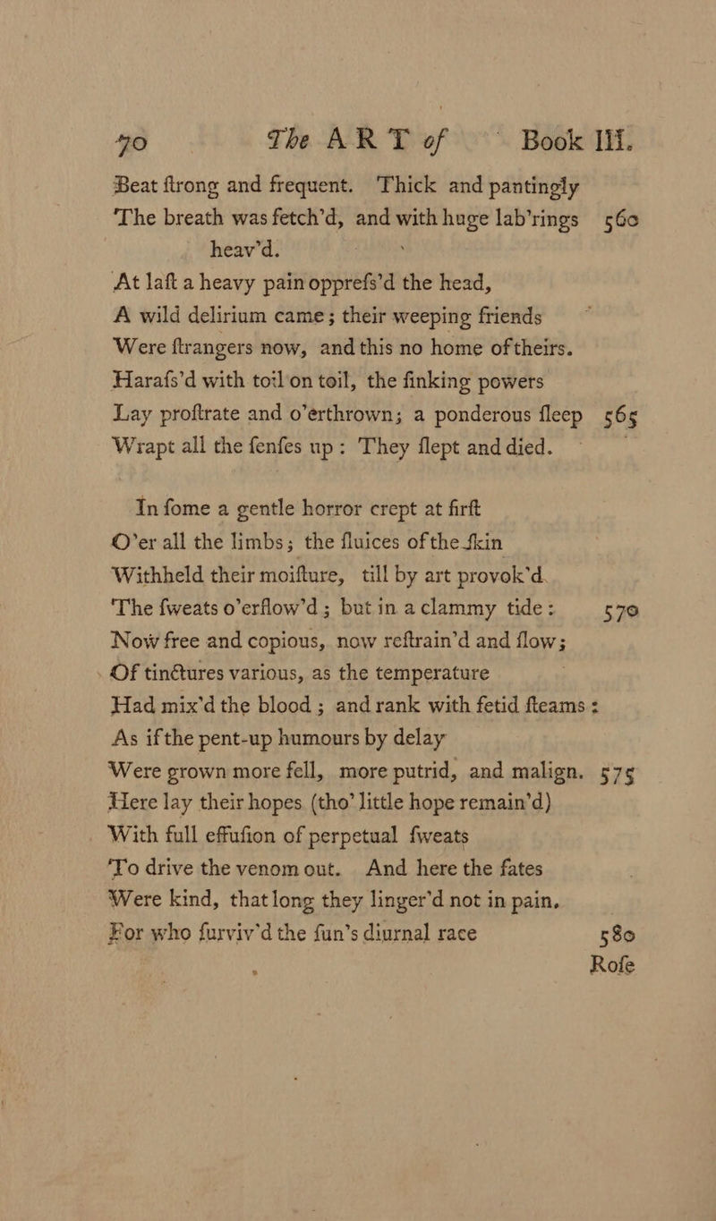 Beat flrong and frequent. Thick and pantingly The breath was fetch’d, and with huge lab’rings 560 heav'd. At laft a heavy pain ae the head, A wild delirium came; their weeping friends Were ftrangers now, and this no home of theirs. Harafs’d with torlon toil, the finking powers Lay proftrate and o’erthrown; a ponderous fleep 565 Wrapt all the fenfes up: They flept and died. In fome a gentle horror crept at firft ©’er all the limbs; the fluices of the fkin Withheld their moifture, till by art provok’ d ‘The fweats o’erflow’d; but in aclammy tide: 570 Now free and copious, now reftrain’d and flow; . Of tin€tures various, as the temperature Had mix'd the blood ; and rank with fetid fleams : As ifthe pent-up humours by delay Were grown more fell, more putrid, and malign. 575 Here lay their hopes (tho’ little hope remain’d) With full effufion of perpetual fweats ‘To drive the venom out. And here the fates Were kind, that long they linger’d not in pain. For who furviv'd the fun’s diurnal race 580 Rofe