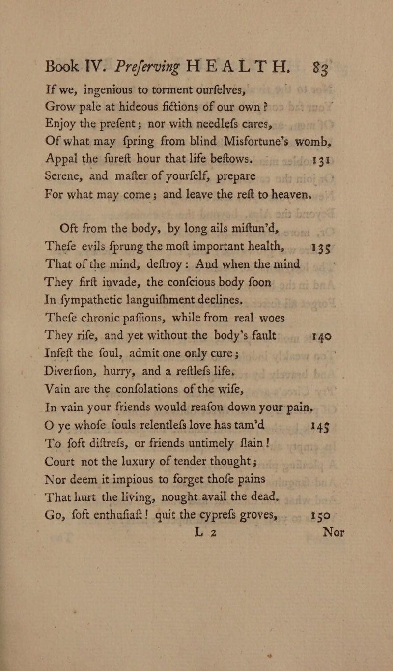 If we, ingenious to torment ourfelves, : Grow pale at hideous fictions of our own? Enjoy the prefent; nor with needlefs cares, Of what may fpring from blind Misfortune’s womb, Appal the fureft hour that life beftows. . 131 Serene, and mafter of yourfelf, prepare : For what may come; and leave the reft to heaven. | Oft from the body, by long ails miftun’d, Thefe evils {prung the moft important health, 135 That of the mind, deftroy: And when the mind They firft invade, the confcious body foon In fympathetic languifhment declines, Thefe chronic paffions, while from real woes They rife, and yet without the body’s fault 140 _Infeft the foul, admit one only cure; Diverfion, hurry, and a reftlefs life. Vain are the confolations of the wife, In vain your friends would reafon down your pain, O ye whofe fouls relentlefs love has tam’d_ 14g To foft diftrefs, or friends untimely flain! Court not the luxury of tender thought ; Nor deem it impious to forget thofe pains That hurt the living, nought avail the dead. Go, foft enthufiaft! quit the cyprefs groves, 150