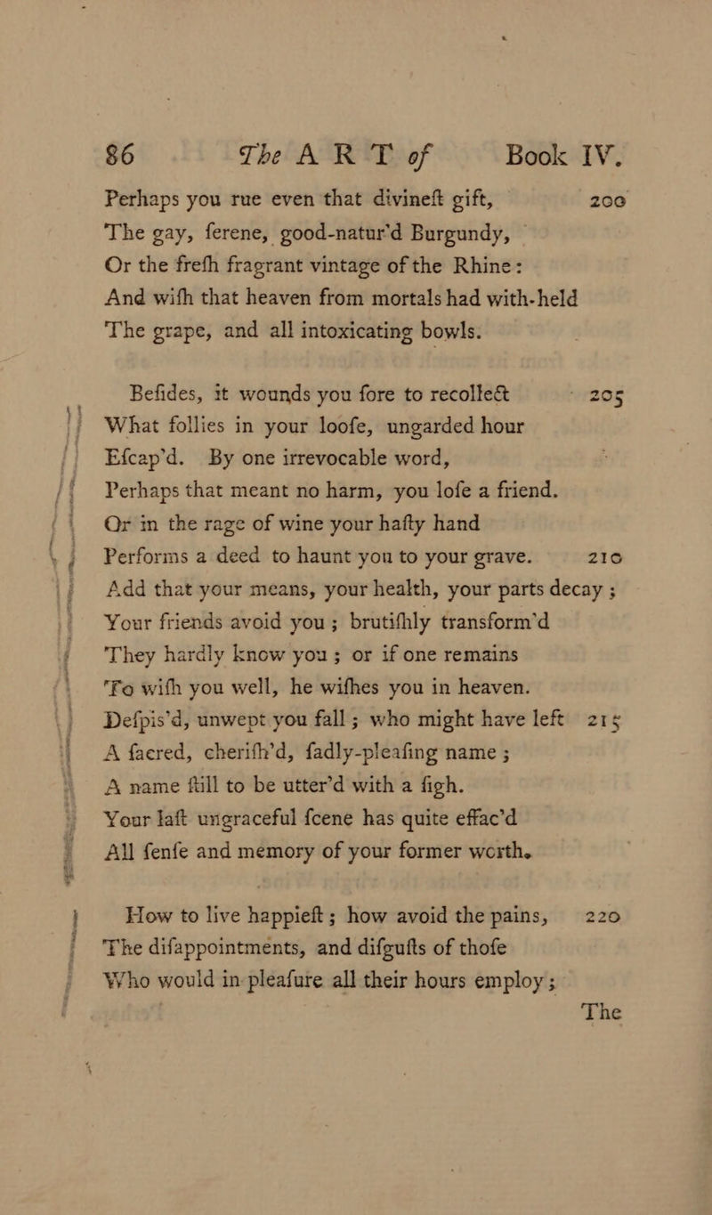 Pa, Perhaps you rue even that divineft gift, 200 The gay, ferene, good-natur'd Burgundy, — Or the frefh fragrant vintage of the Rhine: And wifh that heaven from mortals had with-held The grape, and all intoxicating bowls. Befides, it wounds you fore to recolle&amp; “ZO5 What follies in your loofe, ungarded hour Efcap’d. By one irrevocable word, Or im the rage of wine your hafty hand Performs a deed to haunt you to your grave. 210 Add that your means, your health, your parts decay ; Your friends avoid you ; brutifhly transform'd They hardly know you ; or if one remains Fo with you well, he wifhes you in heaven. Defpis’d, unwept you fall ; who might have left 215 A faered, cherifh’d, fadly-pleafing name ; A name full to be utter’d with a figh. Your Jaft ungraceful fcene has quite effac’d All fenfe and memory of your former worth. How to live happieft; how avoid the pains, 220 The difappointments, and difgufts of thofe Who would in pleafure all their hours employ ; The