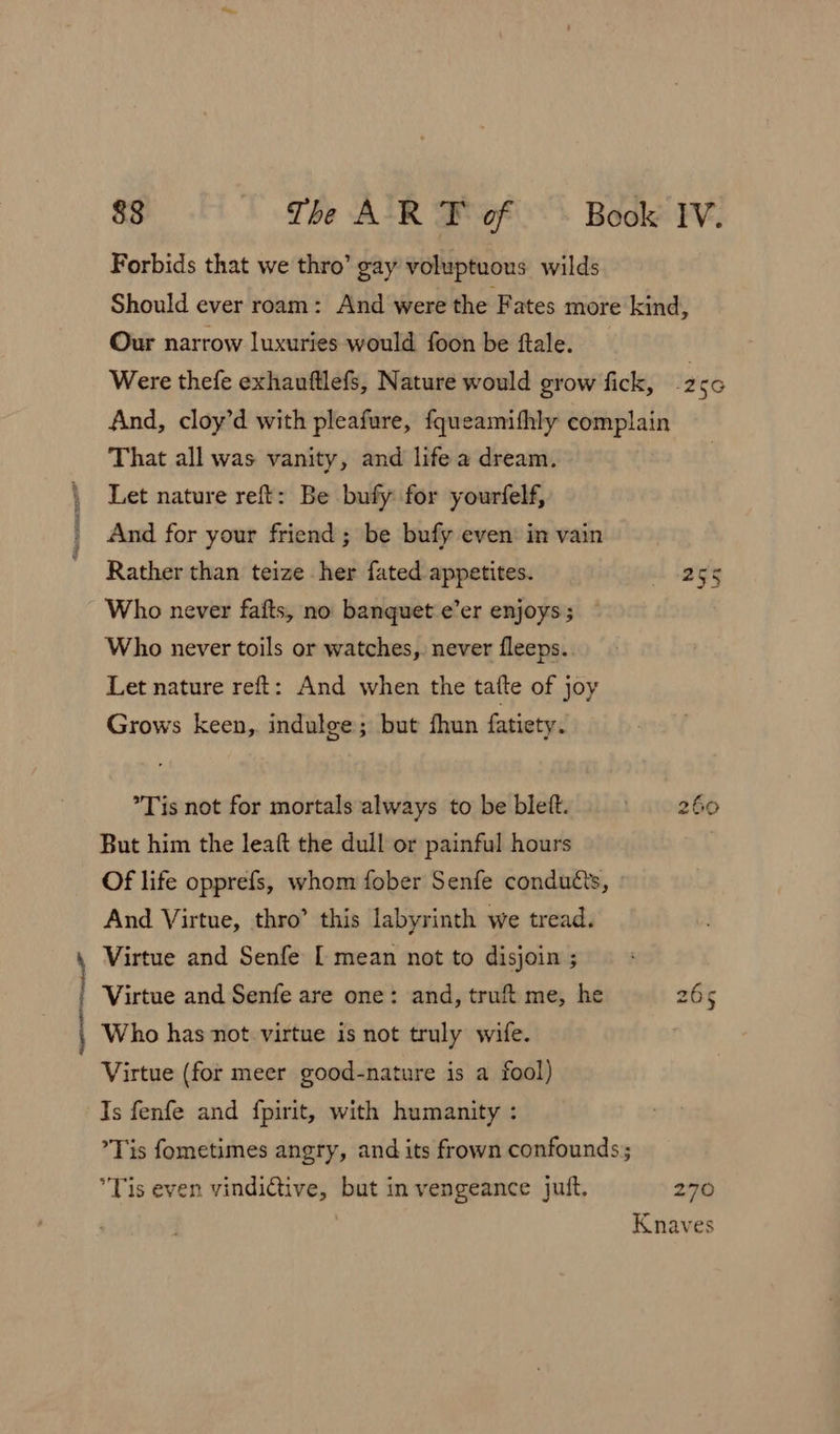 Cal Forbids that we thro’ gay voluptuous wilds Our narrow luxuries would foon be ftale. That all was vanity, and life a dream. Let nature reft: Be bufy for yourfelf, Rather than teize her fated appetites. Who never fafts, no banquet e’er enjoys; — Who never toils or watches, never fleeps. Let nature reft: And when the tatte of joy Grows keen, indulge; but fhun fatiety. Tis not for mortals always to be blett. But him the leaft the dull or painful hours Of life opprefs, whom fober Senfe conducts, And Virtue, thro’ this labyrinth we tread. Virtue and Senfe [ mean not to disjoin ; Virtue and Senfe are one: and, truft me, he Who has not virtue is not truly wife. Virtue (for meer good-nature is a fool) Ts fenfe and {fpirit, with humanity : Tis even vindi@iive, but in vengeance juft. 255 ty Oo wt 270 Knaves