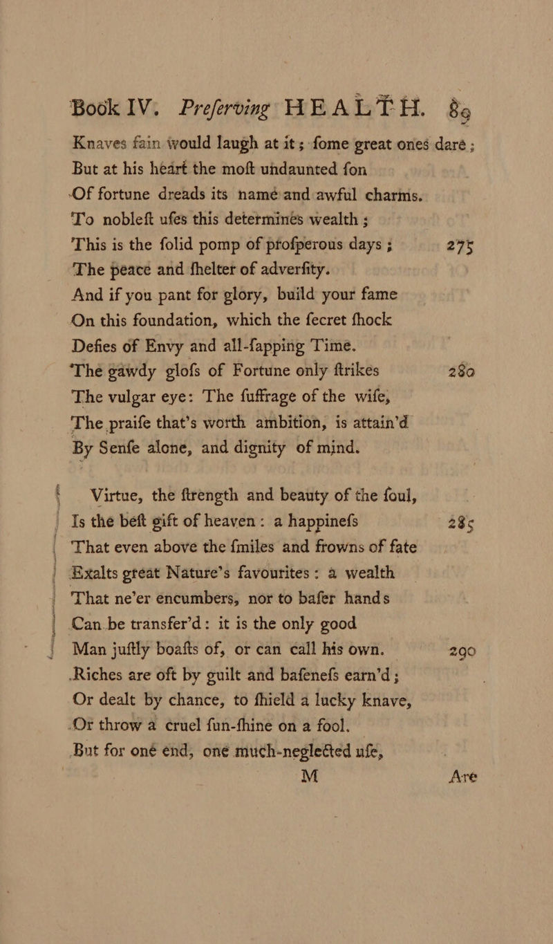 am But at his heart the moft undaunted fon To nobleft ufes this determines wealth ; This is the folid pomp of pfofperous days ; The peace and fhelter of adverfity. And if you pant for glory, build your fame On this foundation, which the fecret fhock Defies of Envy and all-fapping Time. The gawdy glofs of Fortune only ftrikes The vulgar eye: The fuffrage of the wife, The praife that’s worth ambition, is attain’d By Senfe alone, and dignity of mind. Virtue, the ftrength and beauty of the foul, Man juftly boafts of, or can call his own. Or dealt by chance, to fhield a lucky knave, M 275 280 285