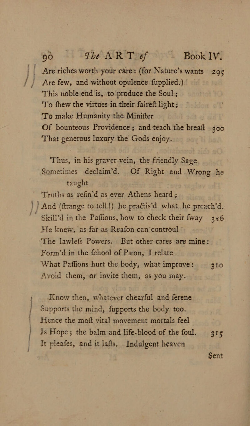 Are riches worth your care: (for Nature’s wants 295 f j Are few, and without opulence fupplied.) This noble end is, to produce the Soul; To fhew the virtues in their faireft light; To make Humanity the Minifter Of bounteous Providence ; and teach the bicad 300 That generous luxury the Gods enjoy. Thus, in his graver vein, the friendly Sage Sometimes declaim’d. Of Right and. Wrong he taught Truths as refin’d as ever Athens etic. ) And (firange to tell!) he practis’ d what he preach’d. ' Skill’d in the Paffions, how to check their fway 396 He knew, as far as Reafon can controul © . “The lawlefs Powers. But other cares are mine: Form’d in the fchool of Pzon, I relate What Paffions hurt the body, what improve: 310 Avoid them, or invite them, as you may. ; ; Know then, whatever chearful and ferene Supports the mind, fupports the body too. _ Hence the mott vital movement mortals feel | Js Hope; the balm and life-blood of the foul. 315 / It pleafes, and it lafts. Indulgent heaven Sent
