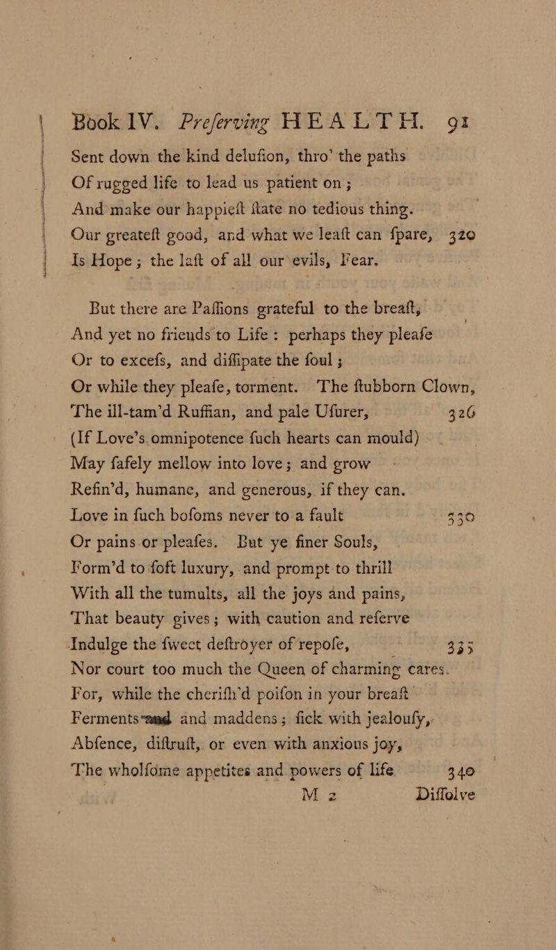 Sent down the kind delufion, thro’ the paths Of rugged life to lead us patient on ; : And make our happieit flate no tedious thing. Our greateft good, and what we leaft can fpare, 320 Is Hope ; the laft of all our evils, lear. But there are Paflions grateful to the breatt, And yet no friends to Life: perhaps they pleafe Or to excefs, and diffipate the foul ; Or while they pleafe, torment. The ftubborn Clown, The ill-tam’d Ruffian, and pale Ufurer, 326 (If Love’s omnipotence fuch hearts can mould) May fafely mellow into love; and grow Refin’d, humane, and generous, if they can. Love in fuch bofoms never to a fault &gt; | ree oO Or pains or pleafes. But ye finer Souls, Torm’d to foft luxury, and prompt to thrill With all the tumults, all the joys and pains, That beauty gives; with caution and referve Indulge the fwect deftroyer of repole, io Nor court too much the Queen of charming cares. For, while the cherifh’d poifon in your brea’ — Fermentsam@ and maddens; fick with jealoufy,. Abfence, diftruft, or even with anxious joy, The wholfome appetites and powers of life 3.40 Mz Diffolve