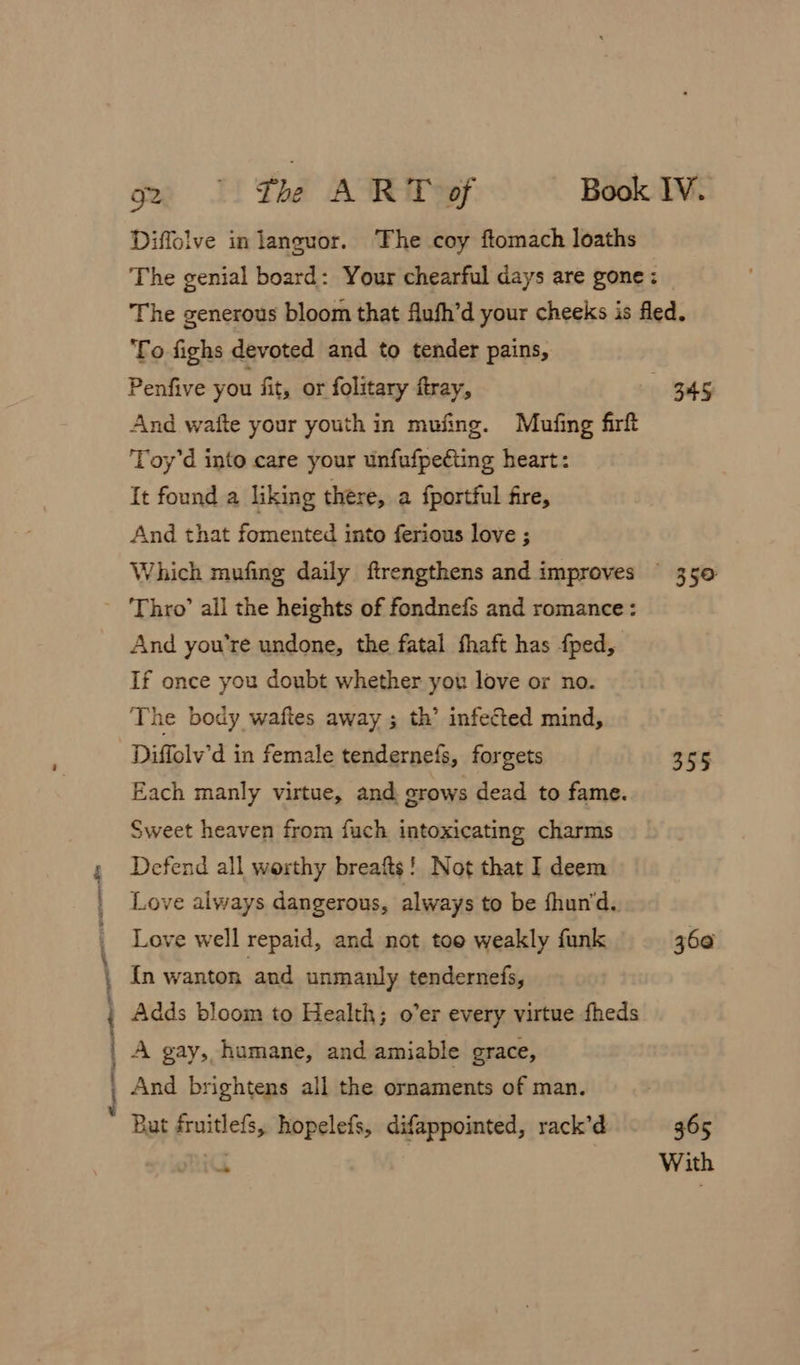 To fighs devoted and to tender pains, Penfive you fit, or folitary ftray, And waite your youth in mufing. Mufing firft Toy’d into care your unfufpecting heart: It found a liking there, a fportful fire, And that fomented into ferious love ; - Thro’ all the heights of fondnefs and romance: And you're undone, the fatal fhaft has fped, If once you doubt whether you love or no. The body waftes away ; th’ infected mind, Diffolv’d in female tendernefs, forgets Each manly virtue, and grows dead to fame. Sweet heaven from fuch intoxicating charms , Defend all worthy breafts! Not that I deem Love always dangerous, always to be fhun‘d. | Love well repaid, and not toe weakly funk | In wanton and unmanly tendernefs, Adds bloom to Health; o’er every virtue fheds | A gay, humane, and amiable grace, j And brightens all the ornaments of man. But fruitlefs, hopelefs, difappointed, rack’d 35° 355 360 365 With