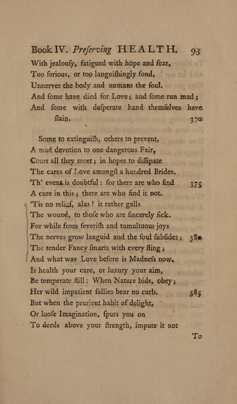 With jealoufy, fatigued with hope and fear, © Too ferious, or too languifhingly fond, ~ Unnerves the body and unmans the foul. _ And fome have died for Love; and fome run mad; And fome with defperate hand themfelves. have flain. 370 Some to extinguifh, others to prevent, A mad devotion to one dangerous Fair, - Court all they meet; in hopes to diffipate The cares of Love amongft a hundred Brides, ‘Th’ event.is doubtful: forthere are who find 37¢ A cure in this; there are who find it not.. » Tis no relief, alas! it rather galls , The wound, to thofe who are fincerely fick. For while from feverifh and tumultuous joys The nerves grow languid and the foul fubfides; 38@ |The tender Fancy fmarts with every fting ; . | And what was Love before is Madnefs noWe Ts health your care, or luxury your aim, Be temperate full: When Nature bids, obey; Her wild impatient fallies bear no curb, _—._—»- 3.85 But when the prurient habit of delight, ~ Or loofe Imagination, fpurs you on To deeds above your ftrength, impute it not To