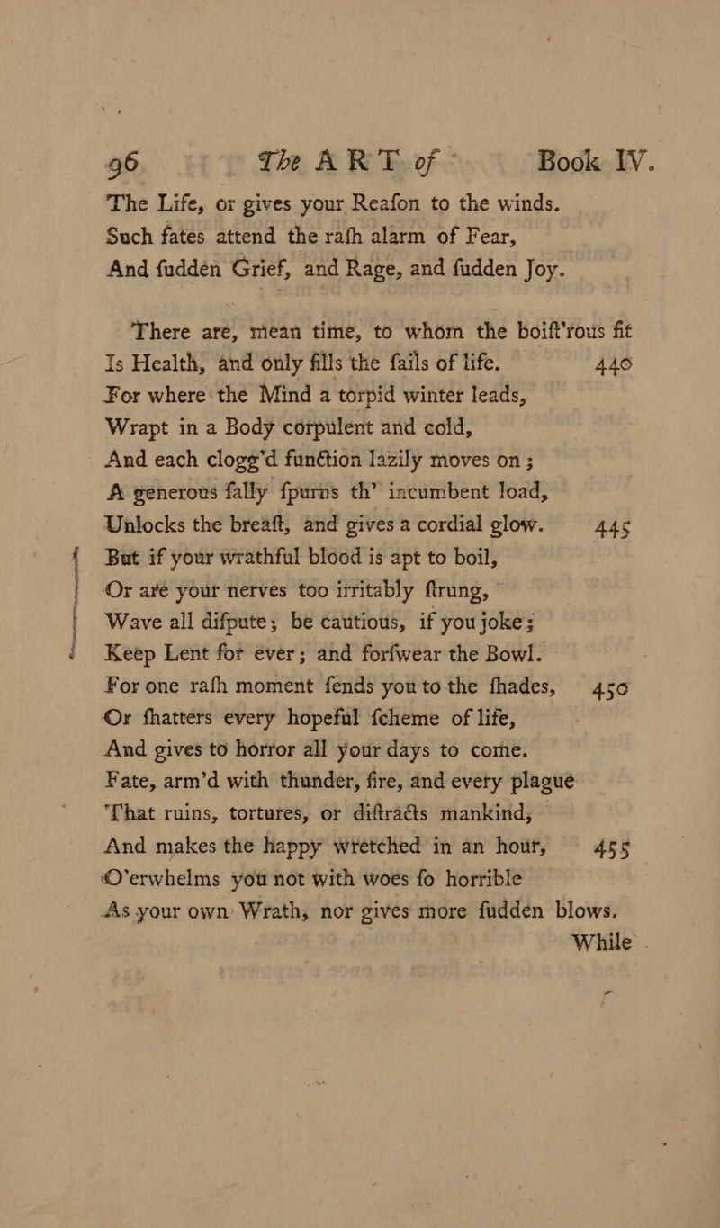 Snagit = The Life, or gives your Reafon to the winds. Such fates attend the rafh alarm of Fear, And fudden Grief, and Rage, and fudden Joy. There are, mean time, to whom the boift’rous fit Is Health, and only fills the fails of life. 440 For where the Mind a torpid winter leads, Wrapt in a Body corpulent and cold, And each cloge’d funétion lazily moves on ; A generous fally fpurns th’ incumbent load, Unlocks the breaft, and gives a cordial glow. 445 But if your wrathful blood is apt to boil, Or are your nerves too irritably ftrung, © Wave all difpute; be cautious, if you joke; Keep Lent for ever; and forfwear the Bowl. For one rafh moment fends youto the fhades, 450 Or fhatters every hopeful {cheme of life, And gives to horror all your days to come. Fate, arm’d with thunder, fire, and every plague That ruins, tortures, or diftraéts mankind, And makes the happy wretched in an hour, 455 O’erwhelms you not with woes fo horrible As your own Wrath, nor gives more fudden blows. While . —_