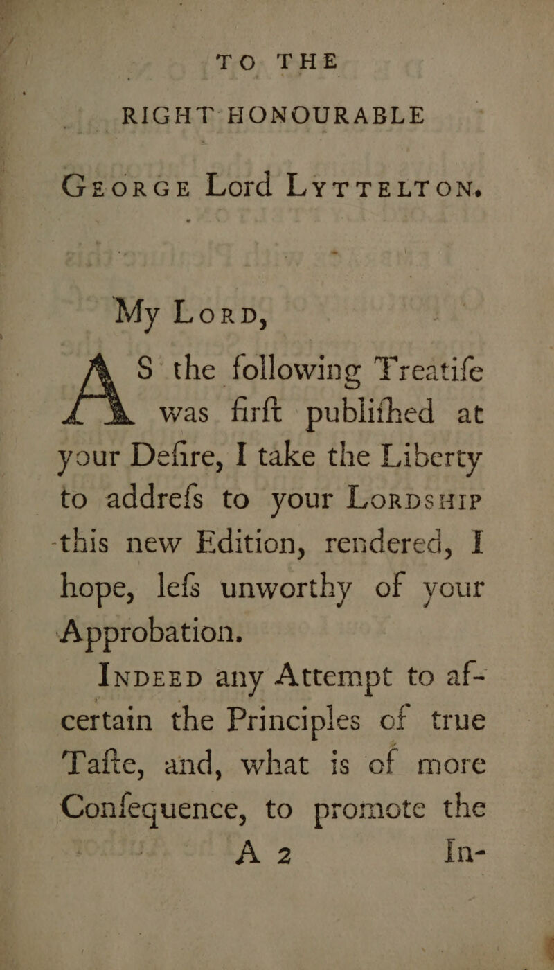 TO THE RIGHT HONOURABLE GeorGe Lord LyrrELTon, My Lorp, S the following Treatife was firft publifhed at your Defire, I take the Liberty hope, lefs unworthy of your InpzzD any Attempt to af- certain the Principles of true Tafte, and, what is of more Confeguence, to promote the A 2 In-