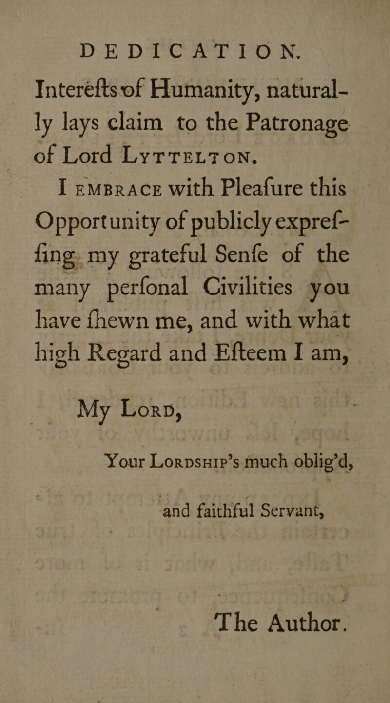 DEDTEAT PO Interefts of Humanity, natural- ly lays claim to the Patronage of Lord Lyrre.7on. I emBrace with Pleafure this Opportunity of publicly expref- fing. my grateful Senfe of the many perfonal Civilities you have fhewn me, and with what high Regard and Efteem I am, _ My Lorp, Your Lorpsuip’s much oblig’d, ‘and faithful Servant, The Author: