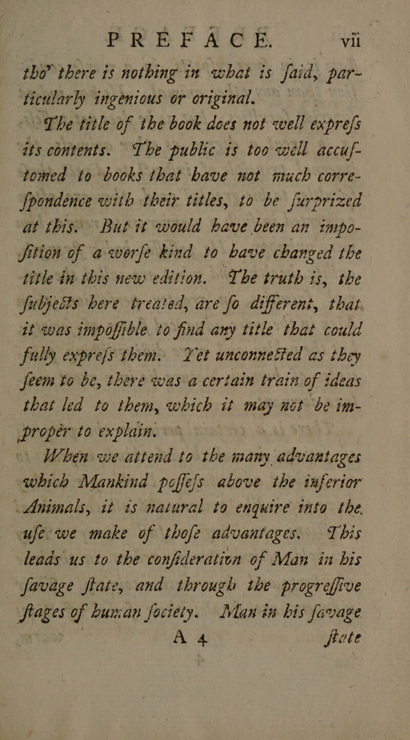 tho” there is nothing in what is Yaid, par- ab ingenious or original. ~The title of the book dees not cell exprefs | ‘its contents. The public is too well accuf- tomed to books that bave not much corre- fpondence with their titles, to be furprized at this. But it would have been an impo- Sition of aworfe kind to bave changed the title in this new edition. The truth is, the fubjects here treated, are fo diferent, that it was impofible to find any title that could fully exprefs them. Yet unconnefied as they feem to be, there was a certain train of iaeas that led to them, which it may net be im- proper to explain. When we attend to the S ainbiaicen which Mankind poffe/s above the inferior Animals, it is natural to enquire into the. ufe we make of thofe advantages. This leads us to the confideration of Man in bis favage ftate, and through tbe progreffive frages of buuan fociety. Lvlan in bis favage A 4 fiate