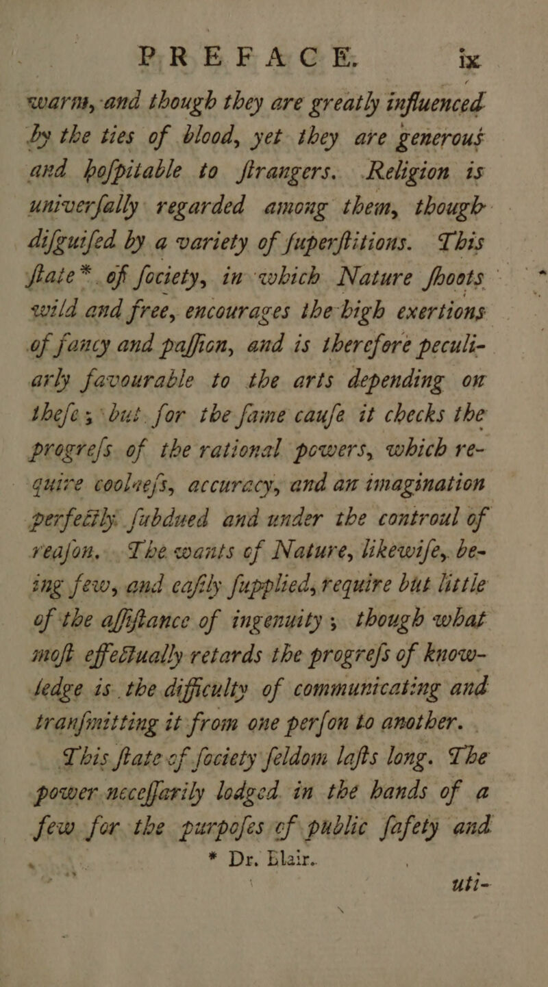 warn, and though they are greatly influenced Jy the ties of blood, yet they are generous and bofpitable to strangers. Religion is univerfally regarded among them, though difguifed by a variety of fuperftitions. This fiaie*. of fociety, in which Nature fooots © wild and free, encourages the bigh exertions of fancy and pafficn, at is therefore peculi- arly favourable to the arts depending on thefe; but. for toe fame caufe it checks the progre/s of the rational powers, which re- —-guire coolie/s, accuracy, and an imagination perfecily fabdued and under the controul of veajon. The wants of Nature, likewife,. be- ing few, and cafily fupplied, require but little of the affiftance of ingenuity, though what moft effectually retards the progres of know- Jedge is the difficulty of communicating and tranfinitting it from one per{on to another. . This fate of fociety feldom lafts long. The power neceffarily lodged. in the hands of a 9 us the purpofes ef public aes and ¥ Dr. Blair. uti-