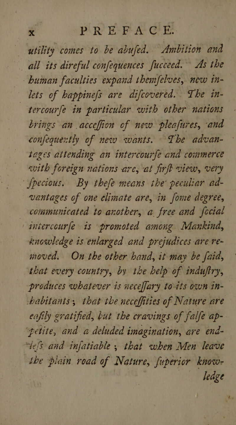 utility comes to be abufed. Ambition and all its direful confequences fucceed. As the _- huinan faculties expand themfelves, new in- Lets of happinefs are difcovered. The in- —tercourfe in particular with other nations brings an acceffion of new pleafures, and confequertly of new wants. The advan- tages attending an intercourfe and commerce with foreign nations are, at firft view, very fpecious. By thefe means the peculiar ad- vantages of one climate are, in fome degree, communicated to another, a free and fecial aniercourfe is promoted among Mankind, knowledge is enlarged and prejudices are re- moved. On the other hand, it may be faid, tbat every country, by the help of induftry, produces whatever is neceffary to-its own in-— habitants, that the neceffities of Nature are eafily evatified, but the cravings of falfe ap- ‘petite, and a deluded imagination, are end- els and infatiable ; that when Men leave the plain road of Nature, fuperior know- ——— dedge