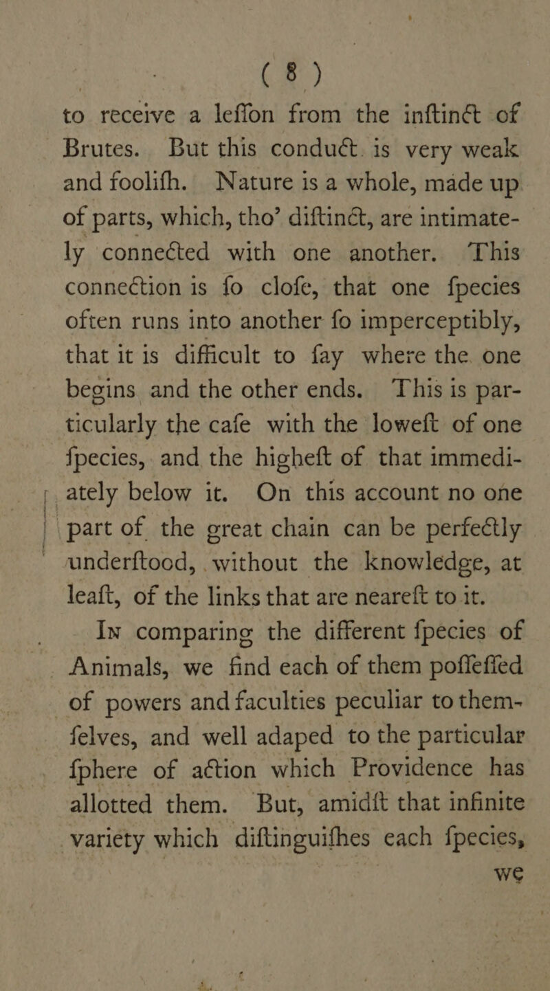 to receive a leffon from the inftinét of Brutes. But this conduct. is very weak and foolifh. Nature is a whole, made up of parts, which, tho’ diftinét, are intimate- ly conneéted with one another. This connection is fo clofe, that one fpecies often runs into another fo imperceptibly, that it is difficult to fay where the one begins and the other ends. This is par- ticularly the cafe with the loweft of one fpecies, and the higheft of that immedi- underftood, without the knowledge, at leaft, of the links that are neareft to it. In comparing the different fpecies of Animals, we find each of them pofleffed felves, and well adaped to the particular {phere of a¢tion which Providence has allotted them. But, amidft that infinite we