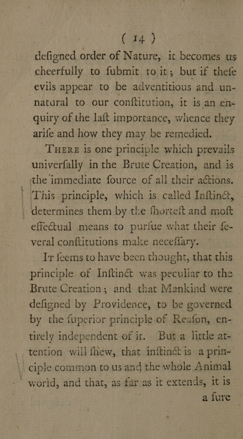 defigned order of Nature, it becomes us cheerfully to fubmit to it; but if thefe evils appear to be adventitious and. un- ‘natural to. our conftitution, it is an en- quiry of the laft importance, whence they arife and how they may be remedied. THERE 1s one principle which prevails univerfally in the Brute Creation, and is the immediate fource of all their actions. ' This principle, which is called Infting, . determines them by the fhorieft and moft effectual means to purfue what their fe- veral conftitutions make neceffary. Ir feems to have been thought, that this principle of Inftinc&amp; was peculiar to the Brute Creation; and that Mankind were defigned by Providence, to be governed by the fuperior principle of Reafon, en- tirely independent of it. Buta little at- . tention. will fhew, that inftinét is a prin- \ ciple common to us and the whole Animal ‘ world, and that, as far as it extends, it is a fure