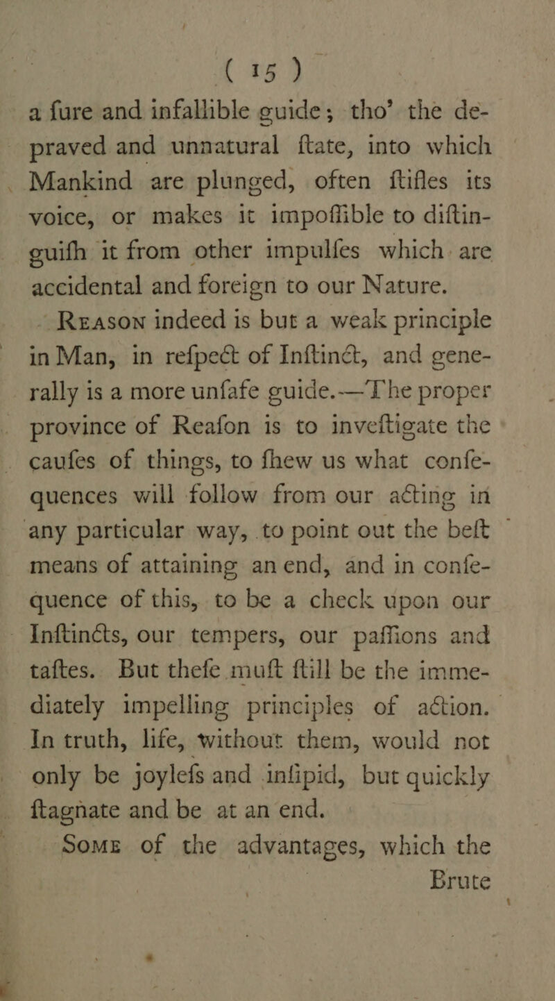 [ *59 a fure and infallible guide; tho’ the de- praved and unnatural ftate, into which Mankind are plunged, often ftifles its voice, or makes it impoffible to diftin- guifh it from other impulfes which. are accidental and foreign to our Nature. - Reason indeed is but a weak principle in Man, in refpect of Inftinct, and gene- rally is a more unfafe guide.—The proper province of Reafon is to inveitigate the caufes of things, to fhew us what confe- quences will follow from our acting in any particular way, to point out the belt ~ means of attaining an end, and in confe- quence of this, to be a check upon our — Inftincts, our tempers, our paffions and taftes. But thefe muft ftill be the imme- diately impelling principles of aétion. | In truth, life, without them, would not only be joylefs and infipid, but quickly ftagnate and be at an end. Some of the advantages, which the : Brute