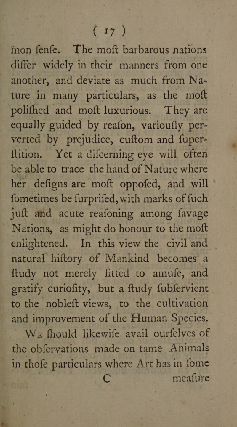 mon fenfe.. The moft barbarous nations differ widely in their manners from one another, and deviate as much from Na- ture in many particulars, as the moft polifhed and moft luxurious. They are equally guided by reafon, varioufly per- verted by prejudice, cuftom and fuper- ftition. Yet a difcerning eye will often be able to trace the hand of Nature where her defigns are moft oppofed, and will fometimes be furprifed, with marks of fuch juft and acute reafoning among favage Nations, as might do honour to the moft enlightened. In this view the civil and natural hiftory of Mankind becomes a ftudy not merely fitted to amufe, and eratify curiofity, but a ftudy fubfervient tothe nobleft views, to the cultivation and improvement of the Human Species. We fhould likewife avail ourfelves of the obfervations made on tame Animals in thofe particulars where Art has in fome | © _ meafure