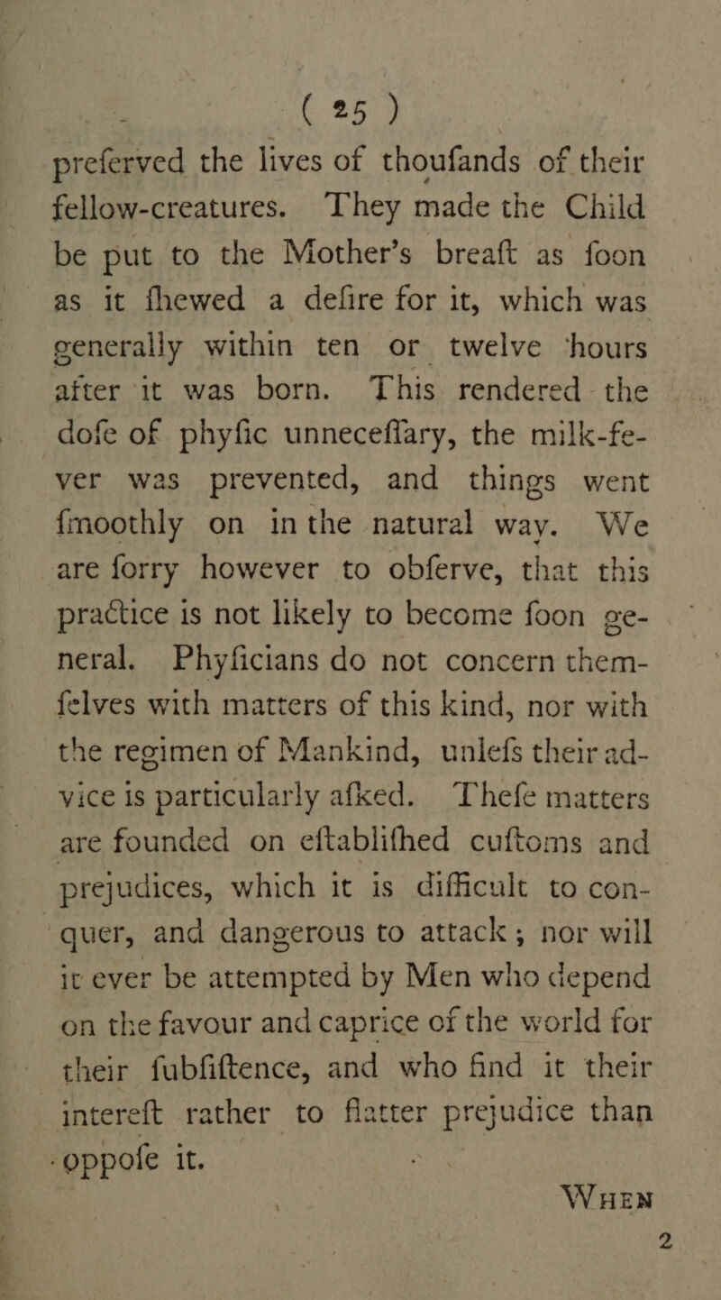 preferved the lives of thoufands of their fellow-creatures. They made the Child be put to the Mother’s breaft as foon as it fhewed a defire for it, which was generally within ten or twelve ‘hours after it was born. This rendered the dofe of phyfic unneceflary, the milk-fe- ver was prevented, and things went fmoothly on inthe natural way. We are forry however to obferve, that this practice is not likely to become foon ge- neral. Phyficians do not concern them- felves with matters of this kind, nor with the regimen of Mankind, unlefs their ad- vice is particularly afked. Thefe matters are founded on eftablifhed cuftoms and prejudices, which it is difficult to con- : quer, and dangerous to attack; nor will it ever be attempted by Men who depend on the favour and caprice of the world for their fubfiftence, and who find it their intereft rather to flatter prejudice than _oppofe it. WHEN