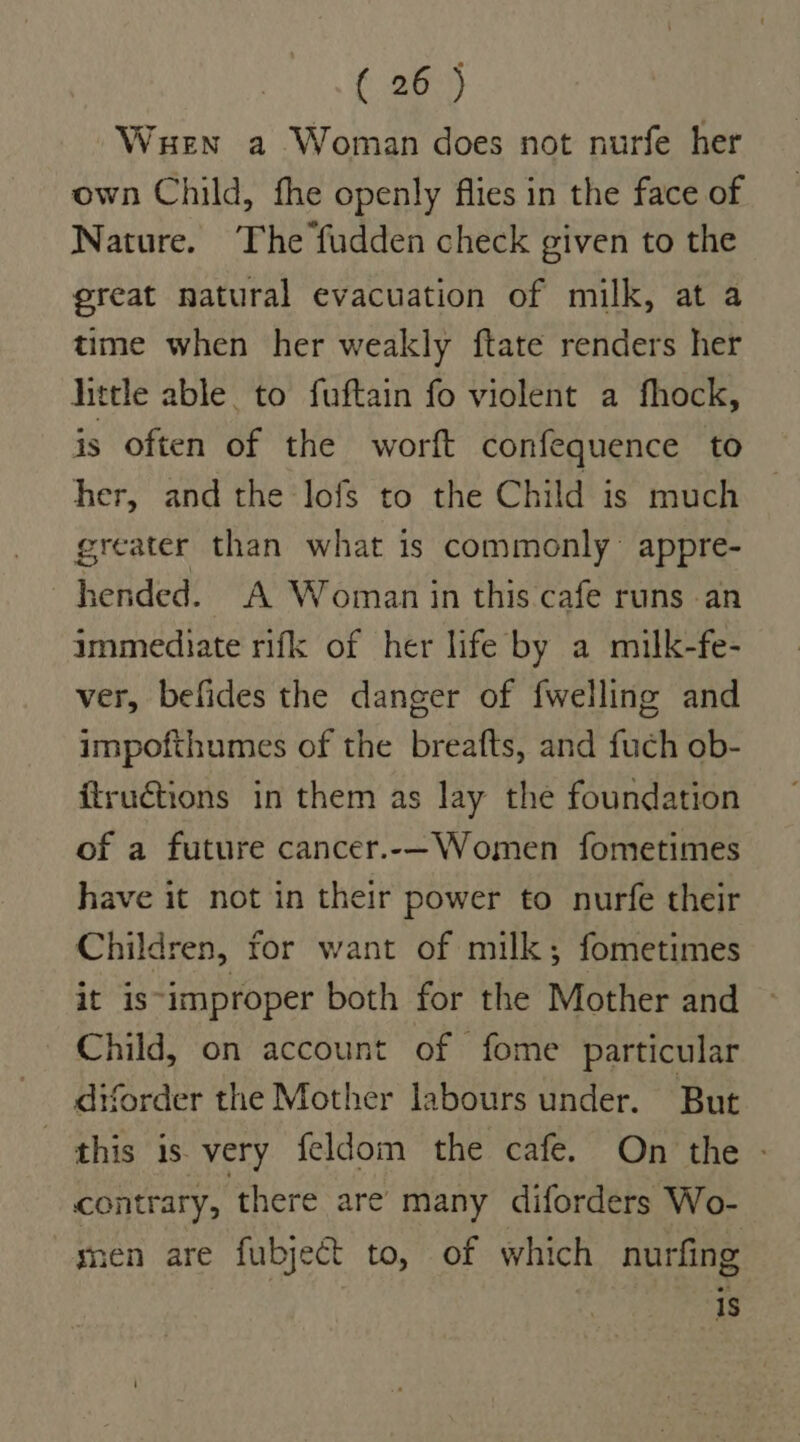 Wen a Woman does not nurfe her own Child, fhe openly flies in the face of Nature. ‘The fudden check given to the great natural evacuation of milk, at a time when her weakly ftate renders her little able. to fuftain fo violent a fhock, is often of the worft confequence to her, and the lofs to the Child is much greater than what is commonly: appre- hended. A Woman in this cafe runs an immediate rifk of her life by a milk-fe- ver, befides the danger of {welling and impofthumes of the breafts, and fuch ob- ftructions in them as lay the foundation of a future cancer.-—Women fometimes have it not in their power to nurfe their Children, for want of milk; fometimes it is-improper both for the Mother and Child, on account of fome particular diforder the Mother labours under. But this is. very feldom the cafe. On the - contrary, there are many diforders Wo- men are fubject to, of which nurfing 1s