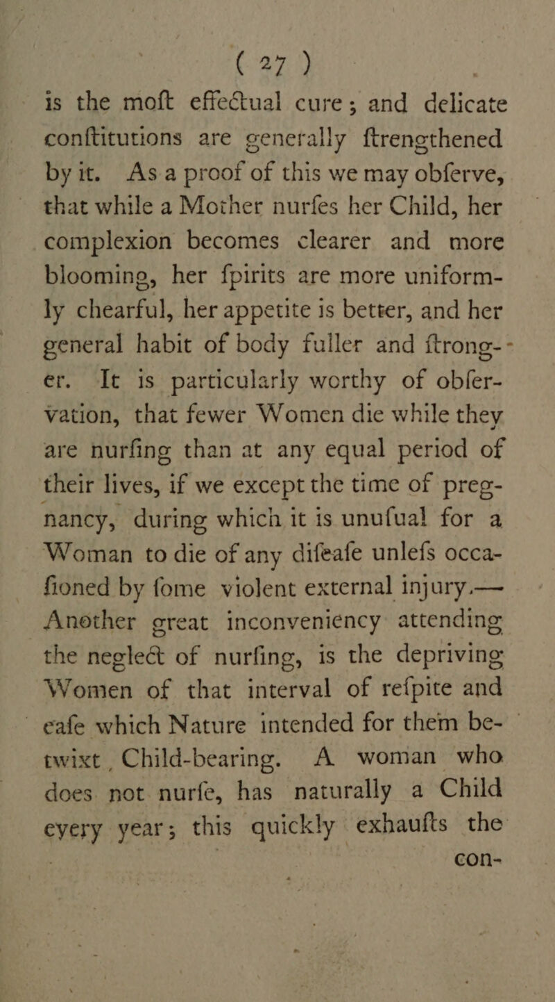 is the moft effectual cure; and delicate conftitutions are generally ftrengthened by it. Asa proof of this we may obferve, that while a Mother nurfes her Child, her complexion becomes clearer and more blooming, her fpirits are more uniform- ly chearful, her appetite is better, and her general habit of body fuller and ftrong-- er. It is particularly worthy of obler- vation, that fewer Women die while they are nurfing than at any equal period of their lives, if we except the time of preg- nancy, during which it is unufual for a Woman to die of any difeafe unlefs occa- fioned by fome violent external injury — Another great inconveniency: attending the negleét of nurfing, is the depriving Women of that interval of refpite and ~ eafe which Nature intended for them be- | wwixt , Child-bearing. A woman who does not nurfe, has naturally a Child eyery year; this quickly exhaufts the 3 con-