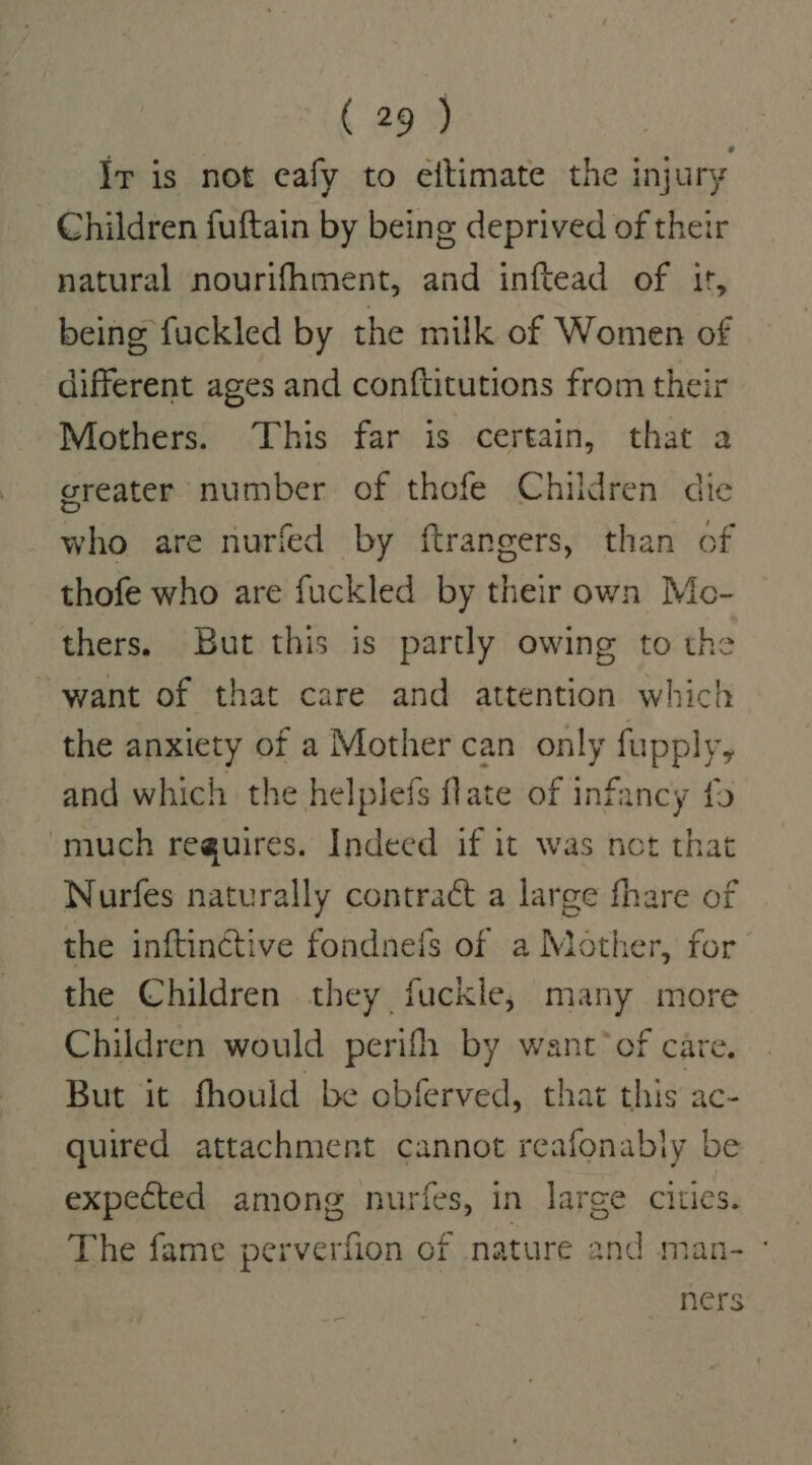 Ir is not eafy to eftimate the injury Children fuftain by being deprived of their natural nourifhment, and inftead of 1t, being fuckled by the milk of Women of different ages and conftitutions from their Mothers. This far is certain, that a greater number of thofe Children die who are nurfed by ftrangers, than of thofe who are fuckled by their own Mo- thers. But this is partly owing to the want of that care and attention which the anxiety of a Mother can only fupply, and which the helplefs flate of infancy fo much reguires. Indeed if it was not that Nurfes naturally contract a large fhare of the inftinctive fondnefs of a Mother, for the Children they fuckle, many mor Children would perith by want’ of care. But it fhould be obferved, that this ac- quired attachment cannot reafonably be expected among nurfes, in large cities. The fame perverfion of nature and man- - ners