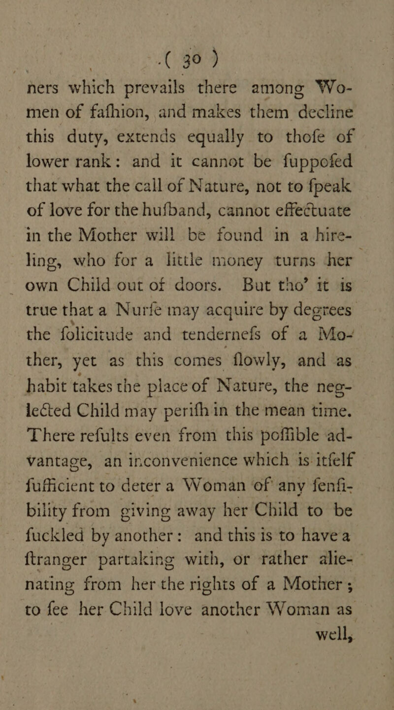 ners which prevails there among Wo- men of fafhion, and makes them decline this duty, extends equally to thofe of lower rank: and it cannot be fuppofed that what the call of Nature, not to fpeak of love for the hufband, cannot effectuate in the Mother will be found in a hire- ling, who for a little money turns ‘her own Child out of doors. But tho’ it is true that a Nurie may acquire by degrees the folicitude and tendernefs of a Mo- ther, yet as this comes flowly, and as habit takes the place of Nature, the neg- leted Child may perifh in the mean time. There refults even from this poffible ad- vantage, an inconvenience which 1s itfelf fufficient to deter a Woman of any fenfi- bility from giving away her Child to be fuckled by another: and this is to havea ftranger partaking with, or rather alie-~ nating from her the rights of a Mother ; to ny her oe love another Woman as well,