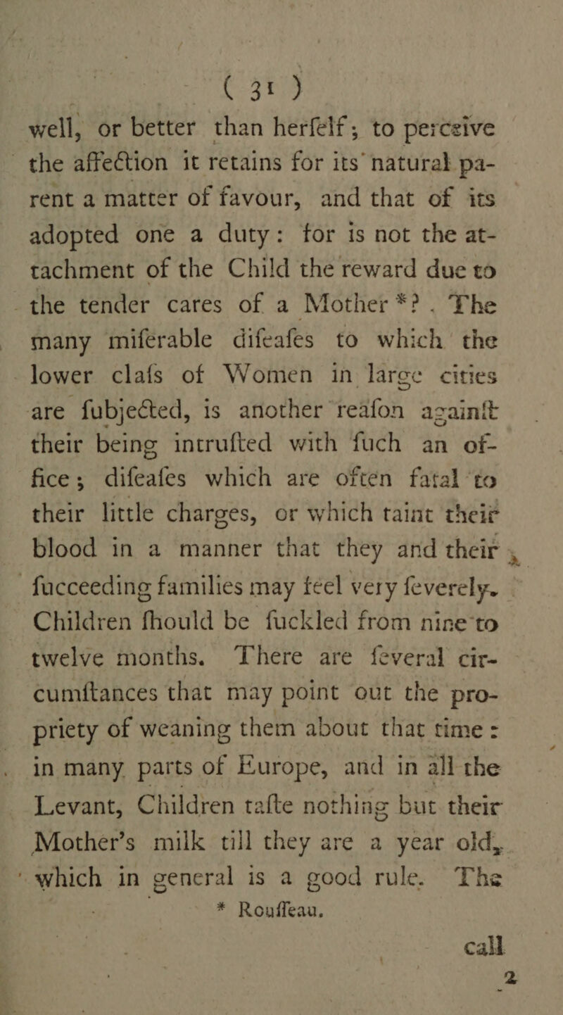 } C3 well, or better than herfelf; to perceive the affection it retains for its’ naturab pa- rent a matter of favour, and that of its adopted one a duty: for is not the at- tachment of the Child the reward due to the tender cares of a Mother *? . The many miferable difeafes to which’ the lower clafs of Women in large cities are fubjected, is another reafon againft their being intrufted with fuch an of- fice; difeafes which are often fatal ‘to their little charges, or which taint thei? blood in a manner that they and their -facceeding families may feel very feverely. | Children fhould be fuckled from nine*to twelve months. There are feveral cir- cumftances that may point out the pro- priety of weaning them about that time: in many parts of Europe, and in all the Levant, Children tafte nothing but their Mother’s milk till they are a year old, ‘which in general is a good rule. The * Rouffeau. call