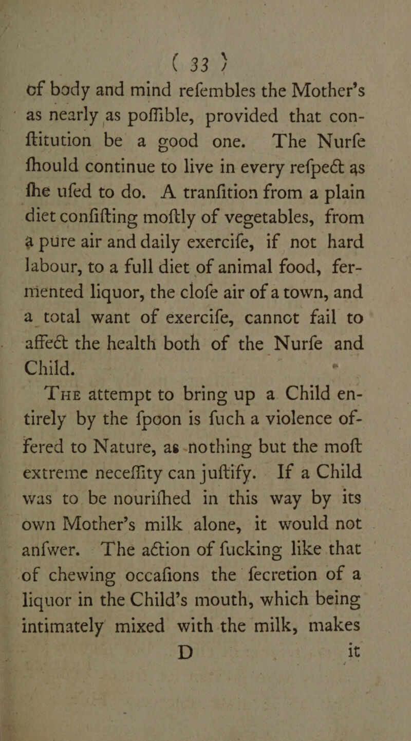 (339) of body and mind refembles the Mother’s as nearly as poffible, provided that con- ftitution be a good one. The Nurfe fhould continue to live in every refpect as fhe ufed to do. A tranfition from a plain diet confifting moftly of vegetables, from a pure air and daily exercife, if not hard labour, to a full diet of animal food, fer- miented liquor, the clofe air of a town, and a total want of exercife, cannot fail to affect the health both of the Nurfe and Child. wis Tue attempt to bring up a Child en- tirely by the fpcon is fuch a violence of- fered to Nature, as-nothing but the moft ~ extreme neceffity can juftify. If a Child was to be nourifhed in this way by its ~ own Mother’s milk alone, it would not anfwer. The action of fucking like that — ‘of chewing occafions the fecretion of a liquor in the Child’s mouth, which being intimately mixed with the milk, makes : D | it