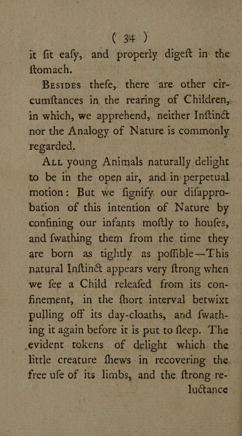 it fit eafy,. and fester, digeft. in the {ftomach. Besipes thefe, there ‘are other cir- cumftances in the rearing of Children,, in which, we apprehend,. neither Inftinct nor the Analogy of Nature is commonly. regarded. ALL young Animals naturally delight to be in the open air, and. in: perpetual motion: But we fignify. our difappro- bation of this intention of Nature by confining our infants moftly to houfes, and fwathing them from the time they are born as tightly as poffible—This — natural Inftinct appears very ftrong when ‘we fee a Child releafed from its con- - finement, in the fhort interval betwixt. pulling off its day-cloaths, and fwath- ing it again before it is put to fleep. The evident tokens of delight which. the little creature fhews-in recovering the. free ufe of its limbs, and the ftrong re- luctance