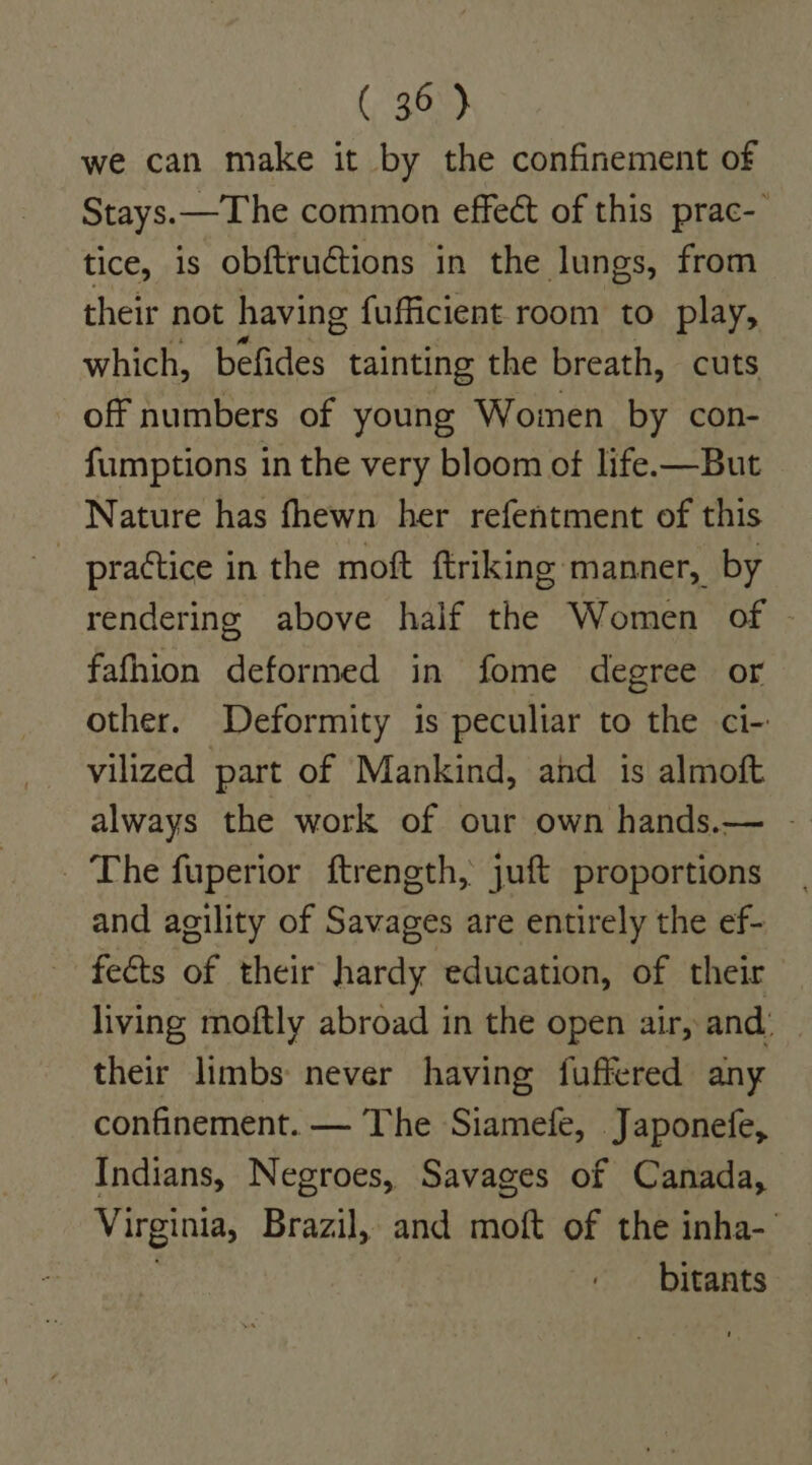 (360) we can make it by the confinement of Stays. —The common effect of this prac- tice, is obftructions in the lungs, from their not having fufficient room to play, which, befides tainting the breath, cuts off numbers of young Women by con- fumptions in the very bloom ot life.—But Nature has fhewn her refentment of this - practice in the moft ftriking manner, by rendering above half the Women of © fafhion deformed in fome degree or other. Deformity is peculiar to the ci- vilized part of Mankind, and 1s almoft always the work of our own hands.— - _ The fuperior ftrength, juft proportions and agility of Savages are entirely the ef- fects of their hardy education, of their living moftly abroad in the open air, and. their limbs never having fuffered any confinement. — The Siamefe, Japonefe, Indians, Negroes, Savages of Canada, Virginia, Brazil, and moft of the inha- | bitants