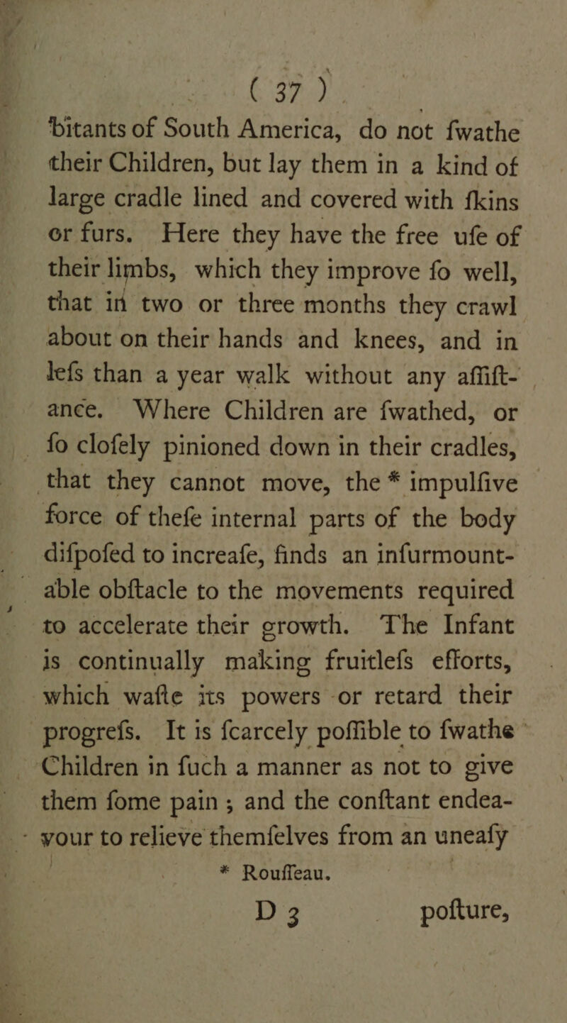 eye. bitants of South America, do not fwathe their Children, but lay them in a kind of large cradle lined and covered with fkins or furs. Here they have the free ufe of their limbs, which they improve fo well, that in two or three months they crawl about on their hands and knees, and in lefs than a year walk without any affift- ance. Where Children are fwathed, or - fo clofely pinioned down in their cradles, that they cannot move, the * impulfive force of thefe internal parts of the body difpofed to increafe, finds an infurmount- to accelerate their growth. The Infant is continually making fruitlefs efforts, which wafte its powers or retard their -progrefs. It is fcarcely poffible to fwathe Children in fuch a manner as not to give them fome pain ; and the conftant endea- wour to relieve themfelves from an unealy * Rouffeau. D 3 pofture,