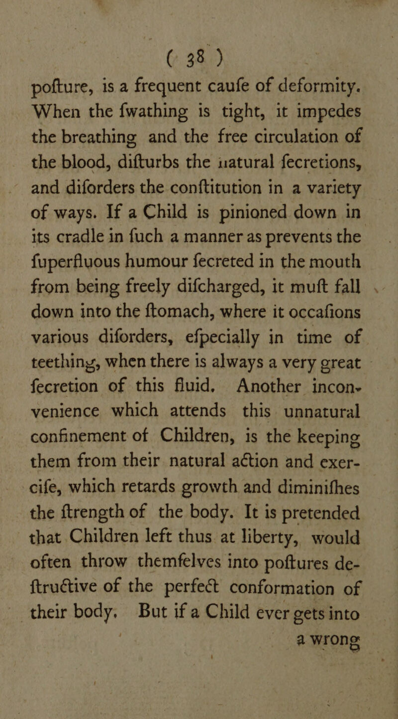 pofture, is a frequent caufe of deformity. When the fwathing is tight, it impedes the breathing and the free circulation of the blood, difturbs the uatural fecretions, and diforders the conftitution in a variety its cradle in fuch a manner as prevents the fuperfluous humour fecreted in the mouth from being freely difcharged, it mutt fall down into the ftomach, where it occafions various diforders, efpecially in time of fecretion of this fluid. Another incon- venience which attends this unnatural confinement of Children, is the keeping them from their natural action and exer- cife, which retards growth and diminifhes the ftrength of the body. It is pretended that Children left thus. at liberty, would often throw themfelves into poftures de- ftructive of the perfect conformation of their body. But if a Child ever gets into a wrong