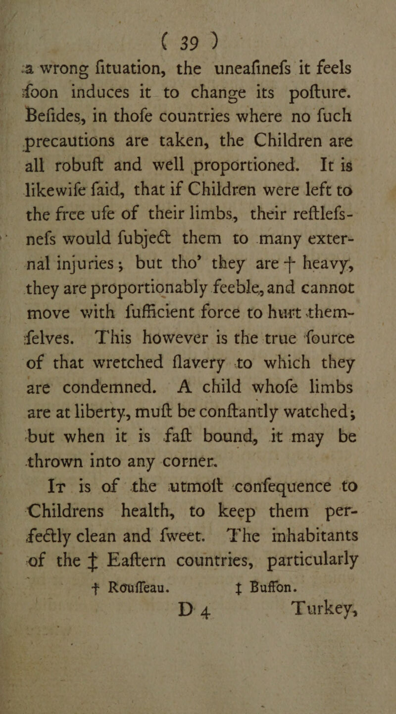 a wrong fituation, the uneafinefs it feels foon induces it to change its pofture. Befides, in thofe countries where no fuch precautions are taken, the Children are all robuft and well proportioned. It is likewife faid, that if Children were left to the free ufe of their limbs, their reftlefs- nefs would fubjeét them to many exter- nal injuries; but tho’ they are + heavy, they are proportionably feeble, and cannot move with fufficient force to hurt them- felves. This however is the true fource of that wretched flavery to which they are condemned. A child whofe limbs are at liberty, mutt be conftantly watched; but when it is faft bound, it may be thrown into any corner. Ir is of the utmoft confequence to Childrens health, to keep them per- fectly clean and fweet. ‘Fhe imhabitants of the ¢ Eaftern countries, particularly + Rouffeau. t Buffon. D4 Turkey,