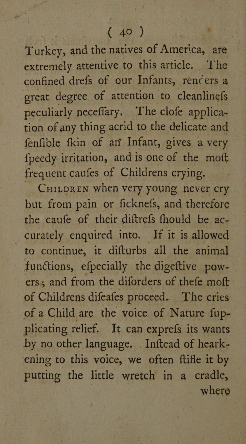 Turkey, and the natives of America, are extremely attentive to this article. The confined drefs of our Infants, rencers a great degree of attention to cleanlinefs peculiarly neceflary, The clofe applica- tion of any thing acrid to the delicate and fenfible fkin of ar Infant, gives a very fpeedy irritation, and is one of the moft frequent caufes of Childrens crying, CHILDREN when very young never cry but from pain or ficknefs, and therefore the caufe of their diftrefS fhould be ac- curately enquired into. If it is allowed to continue, it difturbs all the animal functions, efpecially the digeftive pow- ers; and from the diforders of thefe moft of Childrens difeafes proceed. The cries of a Child are the voice of Nature fup- plicating relief. It can exprefs its wants by no other language. | Inftead of heark- ening to this voice, we often ftifle it by putting the little wretch in a cradle, : where