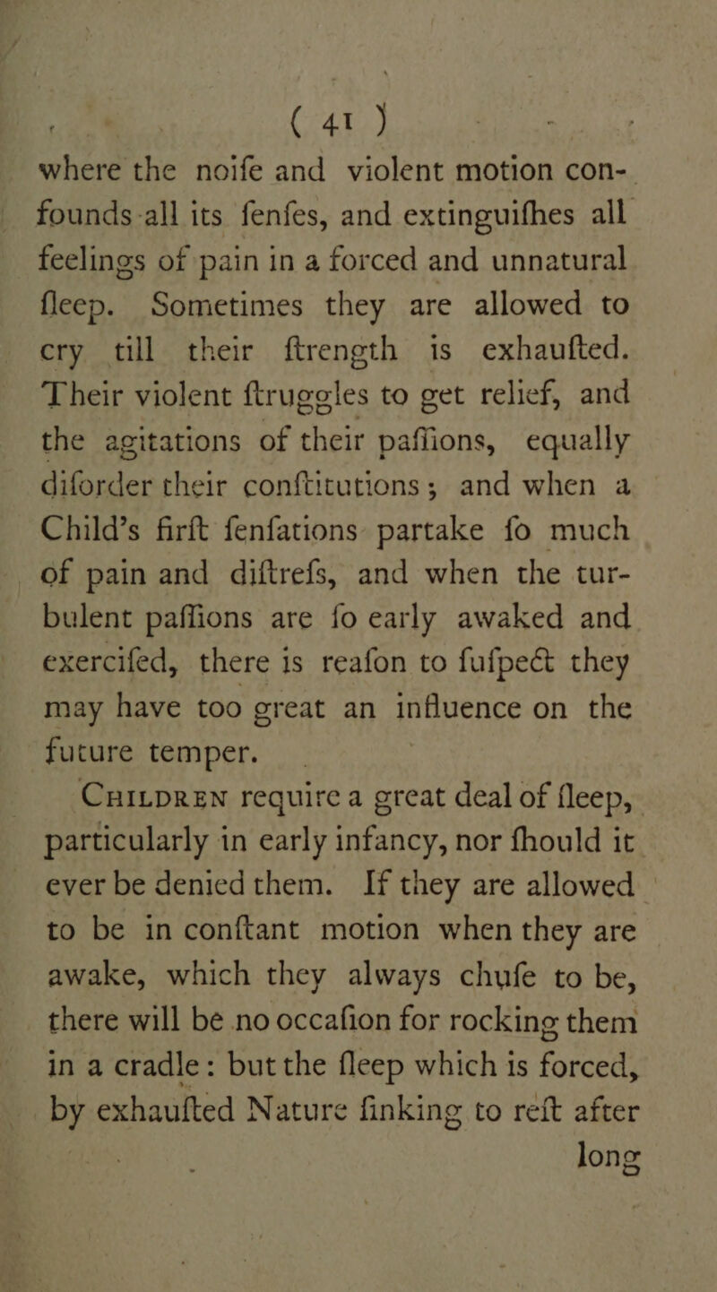 where the noife and violent motion con- founds. all its fenfes, and extinguifhes all feelings of pain in a forced and unnatural fleep. Sometimes they are allowed to cry till their ftrength is exhaufted. Their violent ftrugeles to get relief, and the agitations of their paffions, equally diforder their conftitutions; and when a Child’s firft fenfations partake fo much of pain and diftrefs, and when the tur- bulent paffions are fo early awaked and exercifed, there is reafon to fufpect they may have too great an influence on the future temper. Cuitpren require a great deal of fleep, particularly in early infancy, nor fhould it ever be denied them. If they are allowed to be in conftant motion when they are awake, which they always chufe to be, there will be no occafion for rocking them in a cradle: but the fleep which is forced, _by exhaufted Nature finking to reft after long