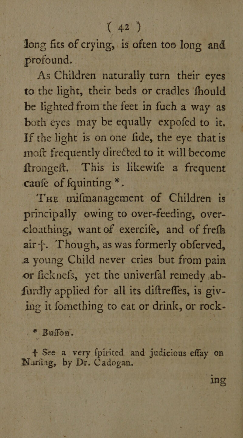 Jong fits of crying, is often too long and profound. As Children naturally turn their eyes to the light, their beds or cradles fhould be lighted from the feet in fuch a way as both eyes may be equally expofed to it, If the light is on one fide, the eye that is moft frequently directed to it will become ftrongelt. This is lhkewife a frequent caufe of fquinting*. Tue mifmanagement of Children is principally owing to over-feeding, over- cloathing, want of exercife, and of frefh air}. Thouch, as was formerly obferved, a young Child never cries but from pain or ficknefs, yet the univerfal remedy ab- furdly applied for all its diftreffes, is giv- ing it fomething to eat or drink, or rock- _* Buffon. + See a very fpirited and judicious eflay on Narfiag, by Dr. Cadogan. at